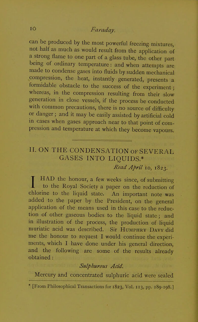 can be produced by the most powerful freezing mixtures, not half as much as would result from the application of a strong flame to one part of a glass tube, the other part being of ordinary temperature: and when attempts are made to condense gases into fluids by sudden mechanical compression, the heat, instantly generated, presents a formidable obstacle to the success of the experiment; whereas, in the compression resulting from their slow generation in close vessels, if the process be conducted with common precautions, there is no source of difficulty or danger; and it may be easily assisted by artificial cold in cases when gases approach near to that point of com- pression and temperature at which they become vapours. II. ON THE CONDENSATION of SEVERAL GASES INTO LIQUIDS.* Read April i.o, 1823. IHAD the honour, a few weeks since, of submitting to the Royal Society a paper on the reduction of chlorine to the liquid state. An important note was added to the paper by the President, on the general application of the means used in this case to the reduc- tion of other gaseous bodies to the hquid state; and in illustration of the process, the production of liquid muriatic acid was described. Sir Humphry Davy did me the honour to request I would continue the experi- ments, which I have done under his general direction, and the following are some of the results already obtained: Sulphurous Acid. Mercury and concentrated sulphuric acid were sealed * [From Philosophical Transactions fori 823, Vol. 113, pp. 189-198.]