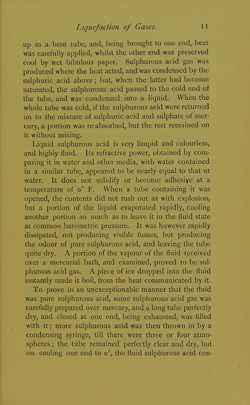 up in a bent tube, and, being brought to one end, heat was carefully applied, whilst the other end was preserved cool by wet bibulous paper. Sulphurous acid gas was produced where the heat acted, and was condensed by the sulphuric acid above; but, when the latter had become saturated, the sulphurous acid passed to the cold end of the tube, and was condensed into a liquid. When the whole tube was cold, if the sulphurous acid were returned on to the mixture of sulphuric acid and sulphate of mer- cury, a portion was re-absorbed, but the rest remained on it without mixing. Liquid sulphurous acid is very limpid and colourless, and highly fluid. Its refractive power, obtained by com- paring it in water and other media, with water contained in a similar tube, appeared to be nearly equal to that ot water. It does not solidify or become adhesive at a temperature of o° F. When a tube containing it was opened, the contents did not rush out as with explosion, but a portion of the liquid evaporated rapidly, cooling another portion so much as to leave it in the fluid state at common barometric pressure. It was however rapidly dissipated, not producing visible fumes, but producing the odour of pure sulphurous acid, and leaving the tube quite dry. A portion of the vapour of the fluid received over a mercurial bath, and examined, proved to be sul- phurous acid gas. A piece of ice dropped into the fluid instantly made it boil, from the heat communicated by it. To prove in an unexceptionable manner that the fluid was pure sulphurous acid, some sulphurous acid gas was carefully prepared over mercury, and a long tube perfectly dry, and closed at one end, being exhausted, was filled with it; more sulphurous acid was then thrown in by a condensing syringe, till there were three or four atmo- spheres ; the tube remained perfectly clear and dry, but on cooling one end to o°, the fluid sulphurous acid con-