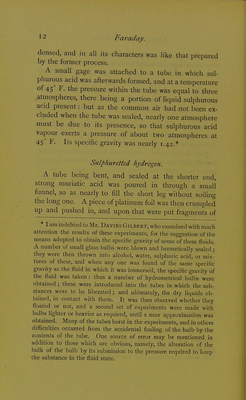 densed, and in all its characters was like that prepared by the former process. A small gage was attached to a tube in which sul- phurous acid was afterwards formed, and at a temperature of 45° F. the pressure within the tube was equal to three atmospheres, there being a portion of liquid sulphurous acid present: but as the common air had not been ex- cluded when the tube was sealed, nearly one atmosphere must be due to its presence, so that sulphurous acid vapour exerts a pressure of about two atmospheres at 45° F. Its specific gravity was nearly 1.42.* Sulphuretted hydrogen. A tube being bent, and sealed at the shorter end, strong muriatic acid was poured in through a small funnel, so as nearly to fill the short leg without soiling the long one. A piece of platinum foil was then crumpled up and pushed in, and upon that were put fragments of * I am indebted to Mr. Davies Gilbert, who examined with much attention the results of these experiments, for the suggestion of the means adopted to obtain the specific gravity of some of these fluids. A number of small glass bulbs were blown and hermetically sealed ; they were then thrown into alcohol, water, sulphuric acid, or mix- tures of these, and when any one was found of the same specific gravity as the fluid in which it was immersed, the specific gravity of the fluid was taken : thus a number of hydrometrical bulbs were obtained ; these were introduced into the tubes in which the sub- stances were to be liberated; and ultimately, the dry liquids ob- tained, in contact with them. It was then observed whether they floated or not, and a second set of experiments were made with bulbs lighter or heavier as required, until a near approximation was obtained. Many of the tubes burst in the experiments, and in others difficulties occurred from the accidental fouhng of the bulb by the contents of the tube. One source of error may be mentioned in addition to those which are obvious, namely, the alteration of the bulk of the bulb by its submission to the pressure required to keep the substance in the fluid state.