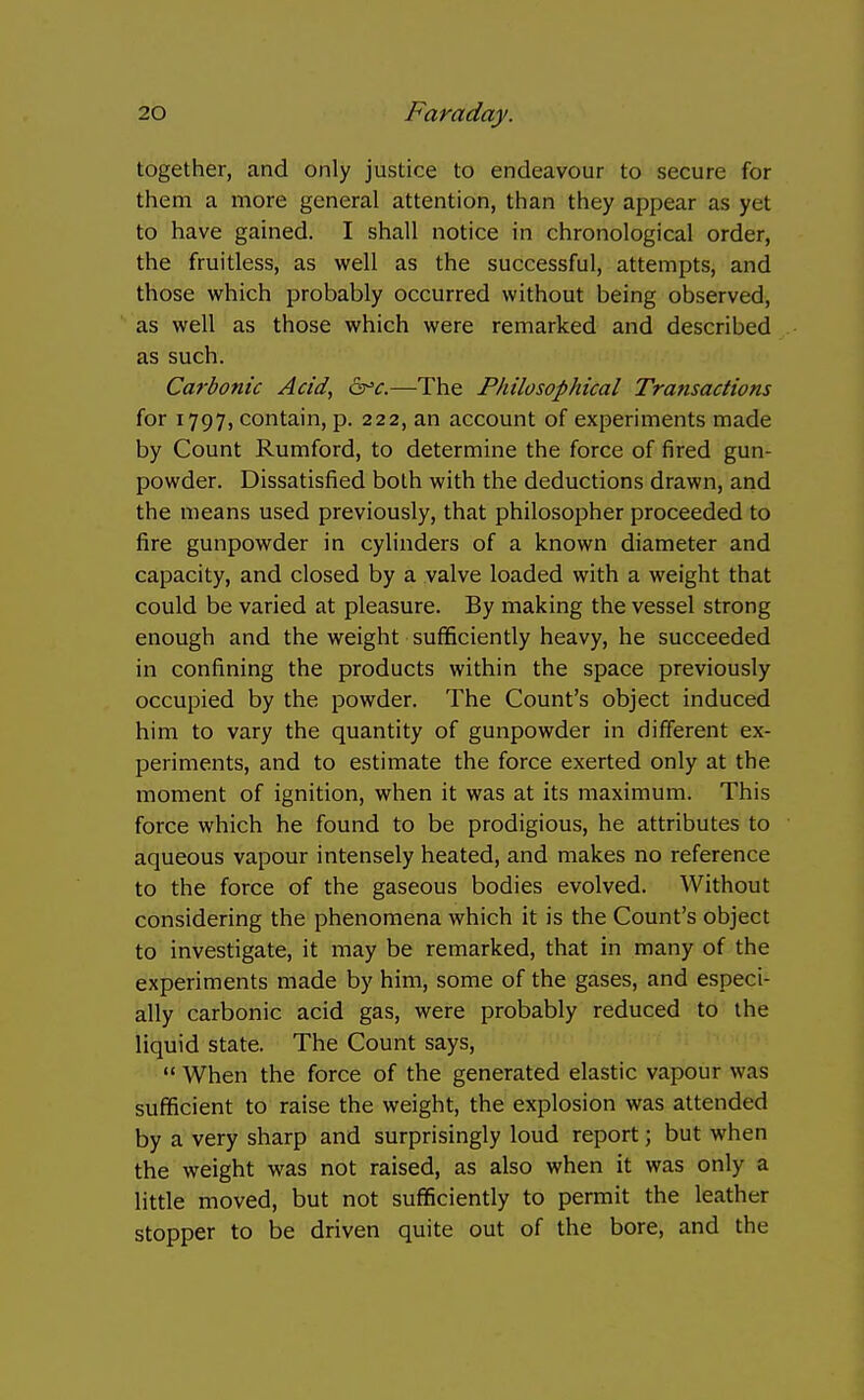 together, and only justice to endeavour to secure for them a more general attention, than they appear as yet to have gained. I shall notice in chronological order, the fruitless, as well as the successful, attempts, and those which probably occurred without being observed, as well as those which were remarked and described as such. Carbonic Acid, as^c.—The Philosophical Transactions for 1797, contain, p. 222, an account of experiments made by Count Rumford, to determine the force of fired gun- powder. Dissatisfied both with the deductions drawn, and the means used previously, that philosopher proceeded to fire gunpowder in cylinders of a known diameter and capacity, and closed by a valve loaded with a weight that could be varied at pleasure. By making the vessel strong enough and the weight sufficiently heavy, he succeeded in confining the products within the space previously occupied by the powder. The Count's object induced him to vary the quantity of gunpowder in different ex- periments, and to estimate the force exerted only at the moment of ignition, when it was at its maximum. This force which he found to be prodigious, he attributes to aqueous vapour intensely heated, and makes no reference to the force of the gaseous bodies evolved. Without considering the phenomena which it is the Count's object to investigate, it may be remarked, that in many of the experiments made by him, some of the gases, and especi- ally carbonic acid gas, were probably reduced to the liquid state. The Count says,  When the force of the generated elastic vapour was sufficient to raise the weight, the explosion was attended by a very sharp and surprisingly loud report; but when the weight was not raised, as also when it was only a little moved, but not sufficiently to permit the leather stopper to be driven quite out of the bore, and the