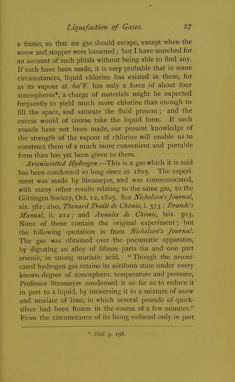 a frame, so that no gas should escape, except when the screw and stopper were loosened ; but I have searched for an account of such phials without being able to find any. If such have been made, it is very probable that in some circumstances, liquid chlorine has existed in them, for as its vapour at 6o°F. has only a force of about four atmospheres*, a charge of materials might be expected frequently to yield much more chlorine than enough to fill the space, and saturate the fluid present; and the excess would of course take the liquid form. If such vessels have not been made, our present knowledge of the strength of the vapour of chlorine will enable us to construct them of a much more convenient and portable form than has yet been given to them. Arsenitiretted Hydrogen.—This is a gas which it is said has been condensed so long since as 1805. The experi- ment was made by Stromeyer, and was communicated, with many other results relating to the same gas, to the Gottingen Society, Oct. 12, 1805. See Nicholson'sJouvJial, xix. 382; also, Thenard Traite de Chimie, i. 373 ; Brande's Manual, ii. 212; and Annales de Chiniie, Ixiv. 303. None of these contain the original experiment; but the following quotation is from Nicholson's Journal. The gas was obtained over the pneumatic apparatus, by digesting an alloy of fifteen parts tin and one part arsenic, in strong muriatic acid. Though the arseni- cated hydrogen gas retains its aeriform state under every known degree of atmospheric temperature and pressure, Professor Stromeyer condensed it so far as to reduce it in part to a liquid, by immersing it in a mixture of snow and muriate of lime, in which several pounds of quick- silver had been frozen in the course of a few minutes. From the circumstance of its being reduced only in part * Ibid. p. 198.