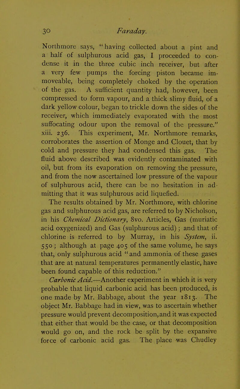 Northmore says, having collected about a pint and a half of sulphurous acid gas, I proceeded to con- dense it in the three cubic inch receiver, but after a very few pumps the forcing piston became im- moveable, being completely choked by the operation of the gas. A sufficient quantity had, however, been compressed to form vapour, and a thick slimy fluid, of a dark yellow colour, began to trickle down the sides of the receiver, which immediately evaporated with the most suffocating odour upon the removal of the pressure. xiii. 236. This experiment, Mr. Northmore remarks, corroborates the assertion of Monge and Clouet, that by cold and pressure they had condensed this gas. The fluid above described was evidently contaminated with oil, but from its evaporation on removing the pressure, and from the now ascertained low pressure of the vapour of sulphurous acid, there can be no hesitation in ad- mitting that it was sulphurous acid liquefied. The results obtained by Mr. Northmore, with chlorine gas and sulphurous acid gas, are referred to by Nicholson, in his Chemical Dictionary^ 8vo. Articles, Gas (muriatic acid oxygenized) and Gas (sulphurous acid); and that of chlorine is referred to by Murray, in his Systetn, ii. 550; although at page 405 of the same volume, he says that, only sulphurous acid  and ammonia of these gases that are at natural temperatures permanently elastic, have been found capable of this reduction. Carbonic Acid.—Another experiment in which it is very probable that liquid carbonic acid has been produced, is one made by Mr. Babbage, about the year 1813. The object Mr. Babbage had in view, was to ascertain whether pressure would prevent decomposition,and it was expected that either that would be the case, or that decomposition would go on, and the rock be split by the expansive force of carbonic acid gas. The place was Chudley