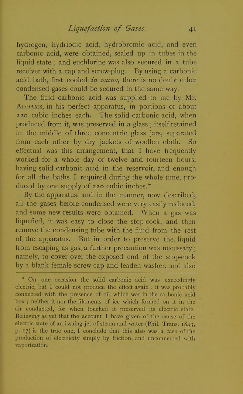 hydrogen, hydriodic acid, hydrobromic acid, and even carbonic acid, were obtained, sealed up in tubes in the Hquid state; and euchlorine was also secured in a tube receiver with a cap and screw-plug. By using a carbonic acid bath, first cooled in vacuo, there is no doubt other condensed gases could be secured in the same way. The fluid carbonic acid was supplied to me by Mr. Addams, in his perfect apparatus, in portions of about 220 cubic inches each. The solid carbonic acid, when produced from it, was preserved in a glass \ itself retained in the middle of three concentric glass jars, separated from each other by dry jackets of woollen cloth. So effectual was this arrangement, that I have frequently worked for a whole day of twelve and fourteen hours, having solid carbonic acid in the reservoir, and enough for all the baths I required during the whole time, pro- duced by one supply of 220 cubic inches.* By the apparatus, and in the manner, now described, all the gases before condensed were very easily reduced, and some new results were obtained. When a gas was liquefied, it was easy to close the stop-cock, and then remove the condensing tube with the fluid from the rest of the apparatus. But in order to preserve the, liqjiid from escaping as gas, a further precaution was necessary; namely, to cover over the exposed end of the stop-cock by a i^lank female screw-cap and leaden washer, and also * On one occasion the solid carbonic acid was exceedingly electric, but I could not produce the effect again : it was proljably connected with the presence of oil which was in the carbonic acid box ; neither it nor the filaments of ice which formed on it in the air conducted, for when touched it preserved its electric state. Believing as yet that the account I have given of the cause of the electric stale of an issuing jet of steam and water (Phil. Trans. 1843, p. 17) is the true one, I conclude that this also was a case of the production of electricity simply by friction, and unconnected with vaporization.