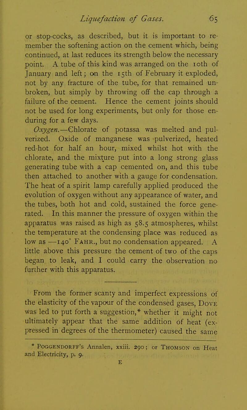 or stop-cocks, as described, but it is important to re- member the softening action on the cement which, being continued, at last reduces its strength below the necessary point. A tube of this kind was arranged on the loth of January and left; on the 15th of February it exploded, not by any fracture of the tube, for that remained un- broken, but simply by throwing off the cap through a failure of the cement. Hence the cement joints should not be used for long experiments, but only for those en- during for a few days. Oxygen.—Chlorate of potassa was melted and pul- verized. Oxide of manganese was pulverized, heated red-hot for half an hour, mixed whilst hot with the chlorate, and the mixture put into a long strong glass generating tube with a cap cemented on, and this tube then attached to another with a gauge for condensation. The heat of a spirit lamp carefully applied produced the evolution of oxygen without any appearance of water, and the tubes, both hot and cold, sustained the force gene- rated. In this manner the pressure of oxygen within the apparatus was raised as high as 58.5 atmospheres, whilst the temperature at the condensing place was reduced as low as —140° Fahr., but no condensation appeared. A little above this pressure the cement of two of the caps began to leak, and I could carry the observation no further with this apparatus. From the former scanty and imperfect expressions of the elasticity of the vapour of the condensed gases, Dove was led to put forth a suggestion,* whether it might not ultimately appear that the same addition of heat (ex- pressed in degrees of the thermometer) caused the same * Poggendorff's Annalen, xxiii. 290; or Thomson on Heat and Electricity, p. 9. E