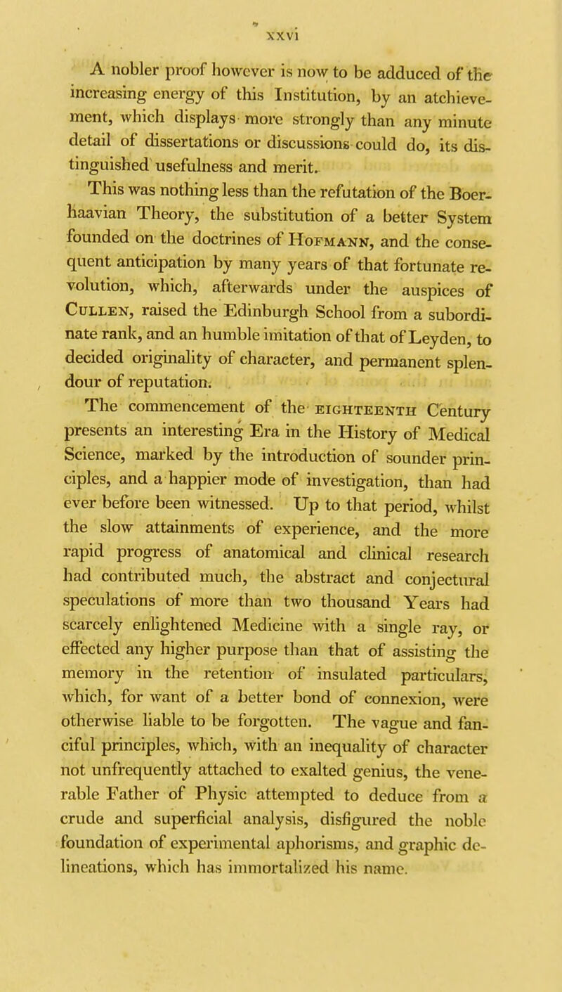 A nobler proof however is now to be adduced of the increasing energy of this Institution, by an atchieve- ment, which displays more strongly than any minute detail of dissertations or discussions could do, its dis- tinguished usefulness and merit. This was nothing less than the refutation of the Boer- haavian Theory, the substitution of a better System founded on the doctrines of Hofmann, and the conse- quent anticipation by many years of that fortunate re- volution, which, afterwards under the auspices of CuLLEN, raised the Edinburgh School from a subordi- nate rank, and an humble imitation of that of Leyden, to decided originality of character, and permanent splen- dour of reputation. The commencement of the eighteenth Century presents an interesting Era in the History of Medical Science, marked by the introduction of sounder prin- ciples, and a happier mode of investigation, than had ever before been witnessed. Up to that period, Avhilst the slow attainments of experience, and the more rapid progress of anatomical and cHnical research had contributed much, the abstract and conjectural speculations of more than two thousand Years had scarcely enlightened Medicine -with a single ray, or effected any higher purpose than that of assisting the memory in the retention- of insulated particulars, which, for want of a better bond of connexion, were otherwise liable to be forgotten. The vague and fan- ciful principles, which, with an inequality of character not unfrequently attached to exalted genius, the vene- rable Father of Physic attempted to deduce from a crude and superficial analysis, disfigured the noble foundation of experimental aphorisms, and graphic de- lineations, which has immortalized his name.