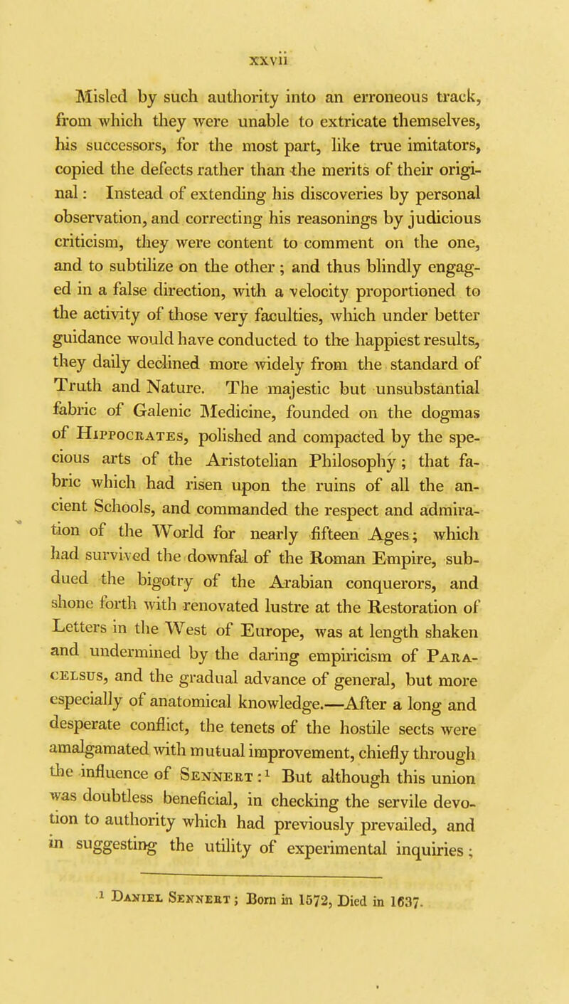 Misled by such authority into an erroneous track, from which they were unable to extricate themselves, bis successors, for the most part, like true imitators, copied the defects rather than the merits of their origi- nal : Instead of extending his discoveries by personal observation, and correcting his reasonings by judicious criticism, they were content to comment on the one, and to subtilize on the other; and thus blindly engag- ed in a false direction, with a velocity proportioned to the activity of those very faculties, which under better guidance would have conducted to the happiest results, they daily declined more widely from the standard of Truth and Nature. The majestic but unsubstantial fabric of Galenic IMedicine, founded on the dogmas of Hippocrates, polished and compacted by the spe- cious arts of the Aristotelian Philosophy; that fa- bric which had risen upon the ruins of all the an- cient Schools, and commanded the respect and admira- tion of the World for nearly fifteen Ages ; which had survived the downfal of the Roman Empire, sub- dued the bigotry of the Arabian conquerors, and shone forth with renovated lustre at the Restoration of Letters in the West of Europe, was at length shaken and undermined by the daring empiricism of Para- celsus, and the gradual advance of general, but more especially of anatomical knowledge.—After a long and desperate conflict, the tenets of the hostile sects were amalgamated with mutual improvement, chiefly through Uie influence of Senneet;! But although this union was doubtless beneficial, in checking the servile devo- tion to authority which had previously prevailed, and in suggesting the utility of experimental inquu-ies; 1 Daniel Sennebt ; Bom in 1572, Died in 1637.