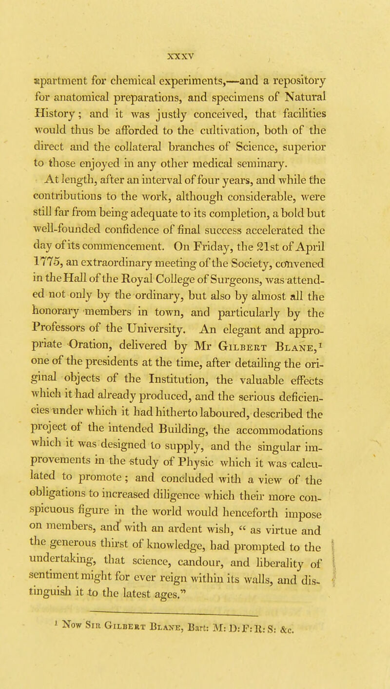 apartment for chemical experiments,—and a repository for anatomical preparations, and specimens of Natural History; and it was justly conceived, that facilities M ould thus be afforded to the cultivation, both of the direct and the collateral branches of Science, superior to those enjoyed in any other medical seminary. At length, after an interval of four years, and while the contributions to the Avork, although considerable, Avere still far from being adequate to its completion, a bold but well-founded confidence of final success accelerated the day of its commencement. On Friday, the 21st of April 1775, an extraordinary meeting of the Society, convened in the Hall of the Royal College of Surgeons, was attend- ed not only by the ordinary, but also by almost all the honorary members in town, and particularly by the Professors of the University. An elegant and appro- priate Oration, delivered by Mr Gilbert Blane,^ one of the presidents at the time, after detailing the ori- ginal objects of the Institution, the valuable effects which it had already produced, and the serious deficien- cies under which it had hitherto laboured, described the project of the intended Building, the accommodations which it was designed to supply, and the singular im- provements in the study of Physic which it was calcu- lated to promote; and concluded witli a view of the obligations to increased diligence which their more con- spicuous figure in the world would henceforth impose on members, and' with an ardent wish, « as virtue and the generous thirst of knowledge, had prompted to the undertaking, that science, candour, and hberality of sentiment might for ever reign within its walls, and dis- tinguish it to the latest ages. ^ Now Sir Gilbert Blank, Bart: M: D: F: 11: S: &c.