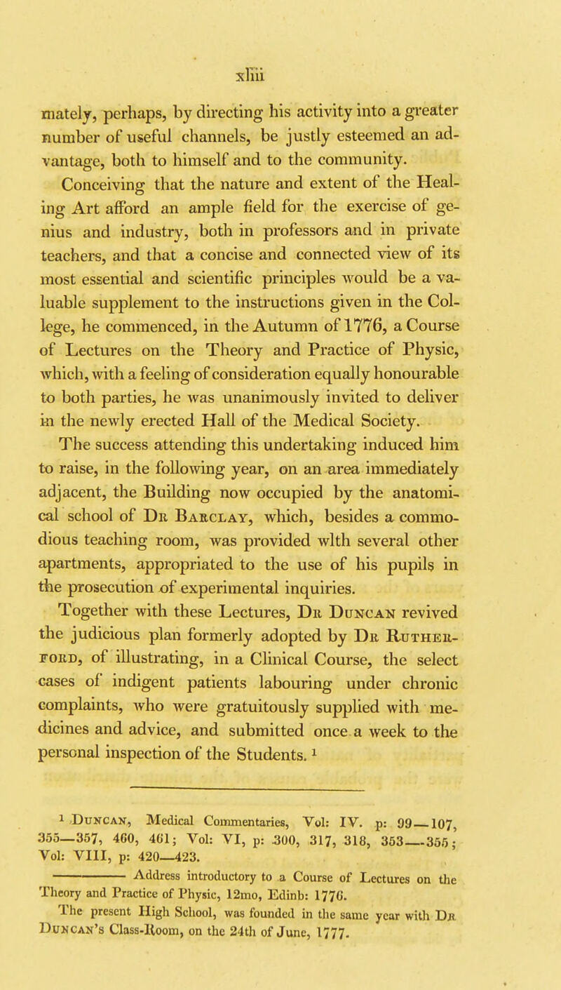 xliu mately, perhaps, by directing his activity into a gi-eater number of useful channels, be justly esteemed an ad- vantage, both to himself and to the community. Conceiving that the nature and extent of the Heal- ing Art afford an ample field for the exercise of ge- nius and industry, both in professors and in private teachers, and that a concise and connected view of its most essential and scientific principles would be a va- luable supplement to the instructions given in the Col- lege, he commenced, in the Autumn of 1776, a Course of Lectures on the Theory and Practice of Physic, which, with a feeling of consideration equally honourable to both parties, he was unanimously invited to deliver in the newly erected Hall of the Medical Society. The success attending this undertaking induced him to raise, in the following year, on an ar^ immediately adjacent, the Building now occupied by the anatomi- cal school of Dr Baeclay, which, besides a commo- dious teaching room, was provided with several other apartments, appropriated to the use of his pupils in the prosecution of experimental inquiries. Together with these Lectures, Dr Duncan revived the judicious plan formerly adopted by Dr Ruther- ford, of illustrating, in a CUnical Course, the select cases of indigent patients labouring under chronic complaints, Avho were gratuitously supplied with me- dicines and advice, and submitted once a week to the personal inspection of the Students. ^ 1 Duncan, Medical Coiranentaries, Vol: IV. p: 99 I07, 355—357, 460, 401; Vol: VI, p: 300, 317, 318, 363—355; Vol: VIII, p: 420—423. Address introductory to a Course of Lectures on tlie Theory and Practice of Physic, 12mo, Edinb: 1770. The present High School, was founded in the same year with Db. DwNcan's Class-Iloom, on the 24th of June, I777.