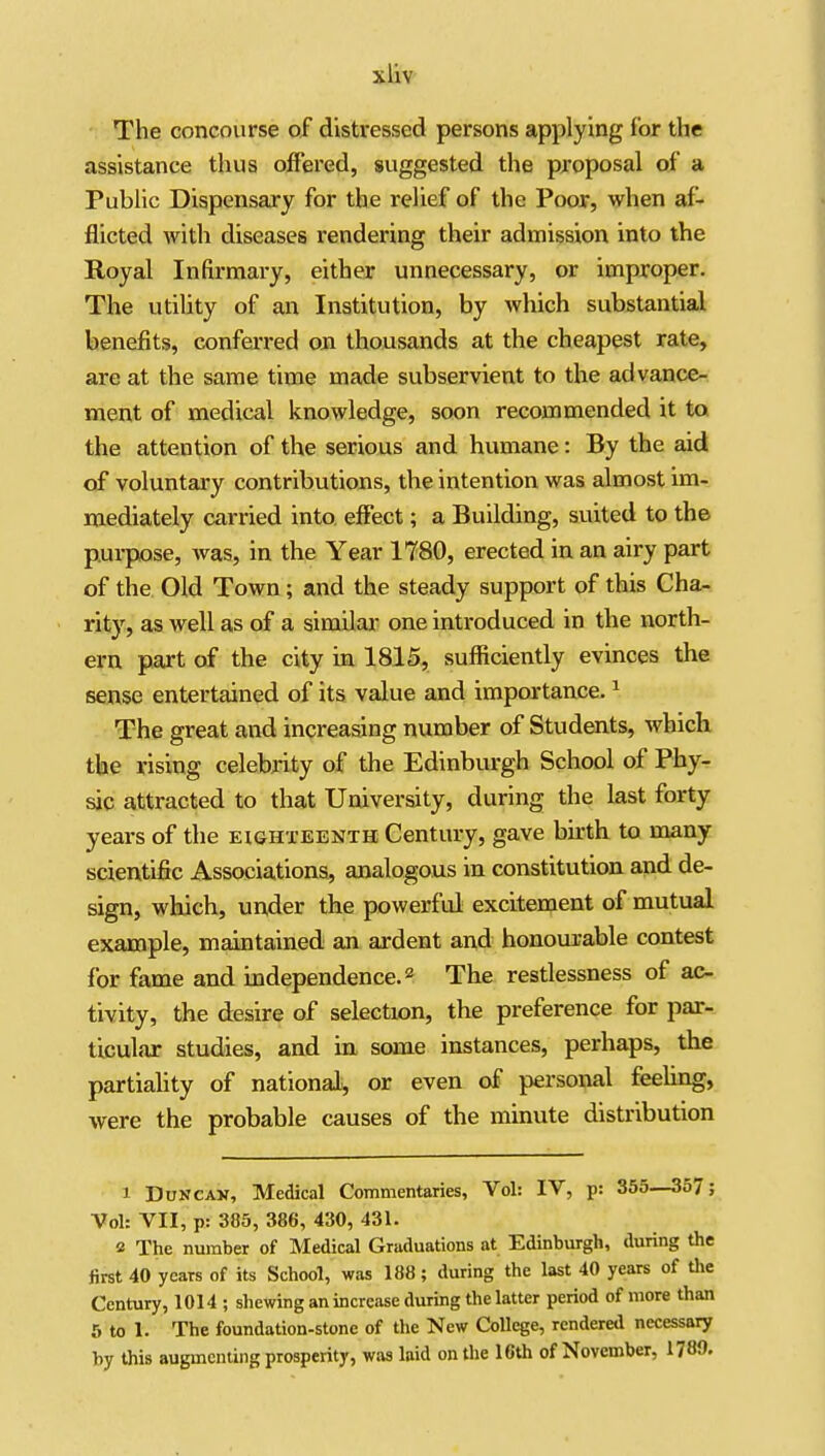 - The concourse of distressed persons applying for the assistance thus offered, suggested the proposal of a Public Dispensary for the relief of the Poor, when af- flicted with diseases rendering their admission into the Royal Infirmary, either unnecessary, or improper. The utility of an Institution, by which substantial benefits, conferred on thousands at the cheapest rate, are at the same time made subservient to the advance- ment of medical knowledge, soon recommended it to the attention of the serious and humane: By the aid of voluntary contributions, the intention was almost im- mediately carried into, effect; a Building, suited to the pui-pose, was, in the Year 1780, erected in an airy part of the Old Town; and the steady support of this Cha- rity, as well as of a similar one inti-oduced in the north- ern part of the city in 1815, sufficiently evinces the sense entertained of its value and importance. ^ The great and increasing number of Students, which the rising celebrity of the Edinburgh School of Phy- sic attracted to that University, during the last forty years of the eighteenth Century, gave birth to many scientific Associations, analogous in constitution and de- sign, which, under the powerful excitement of mutual example, maintained an ardent and honourable contest for fame and independence. 2 The restlessness of ac- tivity, the desire of selection, the preference for par- ticular studies, and in some instances, perhaps, the partiahty of national^ or even of personal feeling, were the probable causes of the minute distribution 1 DuNCAV, Medical Commentaries, Vol: IV, p: 355—357; Vol: VII, p: 385, 386, 430, 431. 2 The number of Medical Graduations at Edinburgh, during the first 40 years of its School, was 188; during the last 40 years of Uie Century, 1014 ; shewing an increase during the latter period of more than 5 to 1. The foundation-stone of the New College, rendered necessary hy this augmenting prosperity, was laid on the 16th of November, 1780.