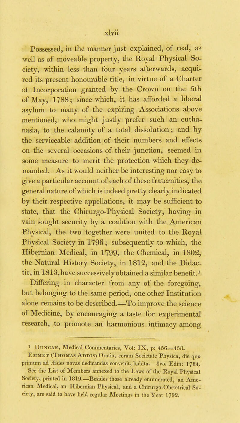 Possessed, in the manner just explained, of real, as vvell as of moveable property, the Royal Physical So- ciety, within less than four years afterwards, acqui- red its present honourable title, in virtue of a Charter ot Incorporation granted by the Crown on the 5th of May, 1788; since which, it has afforded a Uberal asylum to many of the expiring Associations above mentioned, who might justly prefer such an eutha- nasia, to the calamity of a total dissolution; and by the serviceable addition of their numbers and effects on the several occasions of their junction, seemed m some measure to merit the protection which they de- manded. As it would neither be interesting nor easy to give a particular account of each of these fraternities, the general nature of which is indeed pretty clearly indicated by their respective appellations, it may be sufficient to state, that the Chirurgo-Physical Society, having in vain sought security by a coalition with the American Physical, the two together were united to the Royal Physical Society in 1796 ; subsequently to which, the Hibernian Medical, in 1799, the Chemical, in 1802, the Natural History Society, in 1812, and the Didac- tic, in 1813, have successively obtained a similar benefit. ^ Differing in character from any of the foregoing, but belonging to the same period, one other Institution alone remains to be described.—To improve the science of Medicine, by encouraging a taste for experimental research, to promote an harmonious intimacy among 1 Duncan, Medical Commentaries, Vol: IX, p: 45G—458. Emmet (Thomas Addis) Oratio, coram Societate Physica, die quo primum ad jEdes novas dedicandas convenit, habita. 8vo. Edin: 1784. See the List of Members annexed to the Laws of the Royal Physical Society, printed in 1819—Besides those aheady enumerated, an Ame- rican Medical, an Hibernian Physical, and a Cliirurgo-Obstctrical So- ciety, are said to have held regular Meetings in the Year 1792.