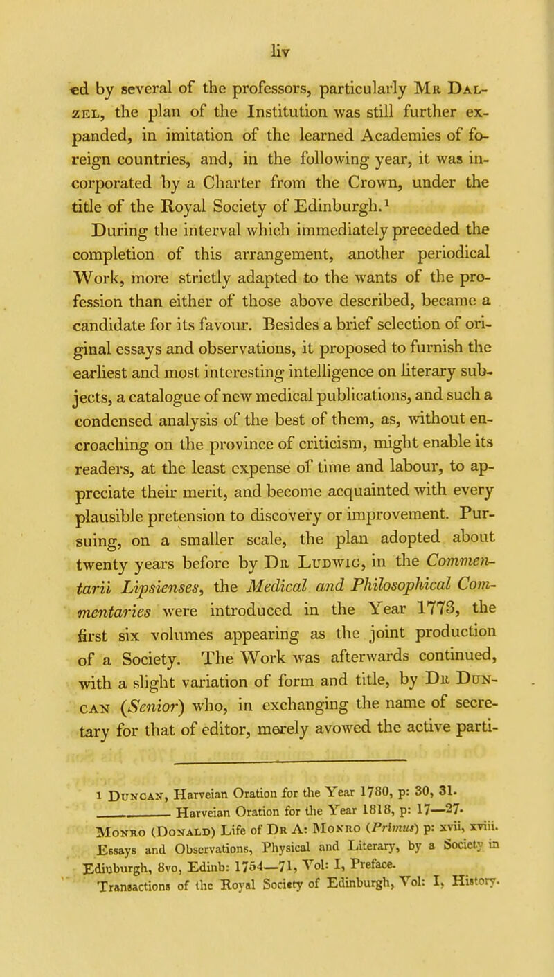 «d by several of the professors, particularly Miv Dal- ZEL, tlie plan of the Institution was still further ex- panded, in imitation of the learned Academies of fo- reign countries, and, in the following year, it was in- corporated by a Charter from the Crown, under the title of the Royal Society of Edinburgh.^ During the interval which immediately preceded the completion of this arrangement, another periodical Work, more strictly adapted to the wants of the pro- fession than either of those above described, became a candidate for its favour. Besides a brief selection of ori- ginal essays and observations, it proposed to furnish the earliest and most interesting intelligence on hterary sub- jects, a catalogue of new medical publications, and such a condensed analysis of the best of them, as, without en- croaching on the province of criticism, might enable its readers, at the least expense of time and labour, to ap- preciate their merit, and become acquainted with every plausible pretension to discovery or improvement. Pur- suing, on a smaller scale, the plan adopted about twenty years before by Du Ludwig, in the Comvien- tarii Lipsienses, the Medical and Philosophical Com- mentaries were introduced in the Year 1773, the first six volumes appearing as the joint production of a Society. The Work was afterwards continued, with a slight variation of form and title, by Dii Dun- can {Senior) who, in exchanging the name of secre- tary for that of editor, merely avowed the active parti- 1 Duncan, Harvdan Oration for the Year 1780, p: 30, 31. Harveian Oration for the Year 1818, p: 17—27- Monro (Donald) Life of Da A: Monro iPrhnius) p: svii, xviii. Essays and Observations, Physical and Literary, by a Society in Edinburgh, 8vo, Edinb: 1754—71, Vol: I, Preface. Transactions of the Koyal Society of Edinburgh, Vol: I, History.