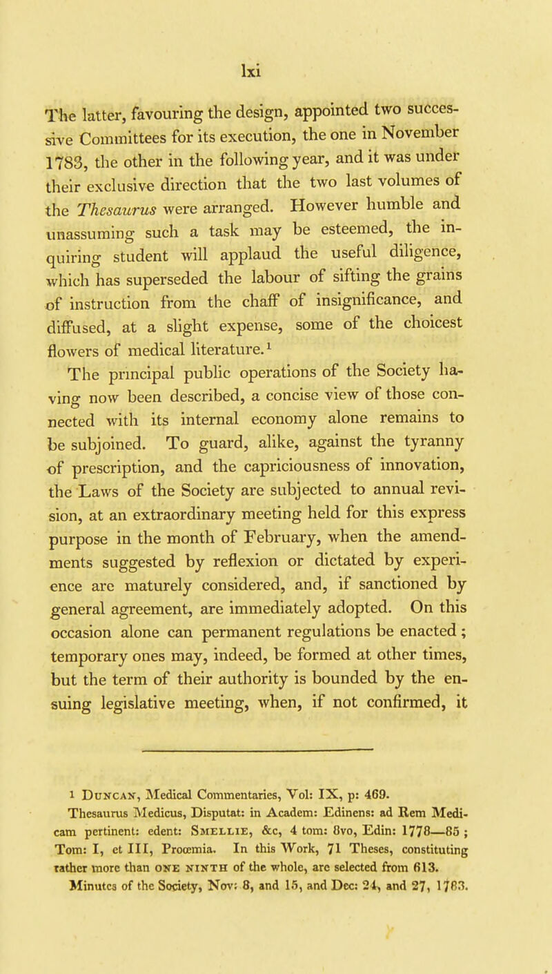 The latter, favouring the design, appointed two succes- sive Committees for its execution, the one in November 1783, the other in the following year, and it was under their exclusive direction that the two last volumes of the Thesaurus were arranged. However humble and unassuming such a task may be esteemed, the in- quiring student will applaud the useful diligence, which has superseded the labour of sifting the grains of instruction from the chaff of insignificance, and diffused, at a slight expense, some of the choicest flowers of medical literature. ^ The prmcipal public operations of the Society ha- ving now been described, a concise view of those con- nected with its internal economy alone remains to be subjoined. To guard, alike, against the tyranny of prescription, and the capriciousness of innovation, the Laws of the Society are subjected to annual revi- sion, at an extraordinary meeting held for this express purpose in the month of February, when the amend- ments suggested by reflexion or dictated by experi- ence are maturely considered, and, if sanctioned by general agreement, are immediately adopted. On this occasion alone can permanent regulations be enacted ; temporary ones may, indeed, be formed at other times, but the term of their authority is bounded by the en- suing legislative meeting, when, if not confirmed, it 1 Duncan, jNIedical Commentaries, Vol: IX, p: 469. Thesaurus Medicus, Disputat: in Academ: Edinens: ad Rem Medi- cam pertinent: edent: Smzllie, &c, 4 torn: 8vo, Edin: 1778—85 ; Tom: I, et III, Prooemia. In this Work, 71 Theses, constituting rather more than one ninth of the whole, are selected from 613. Minutes of the Society, Nov; 8, and 15, and Dec: 24, and 27, 1783.