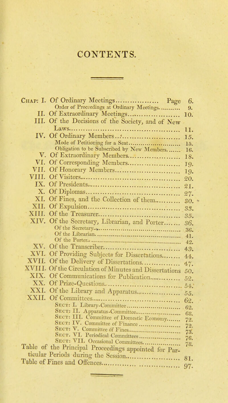 CONTENTS. Chap: I. Of Ordinary Meetings Page 6. Order of Proceedings at Ordinary Meetings. 9. II. Of Extraordinary Meetings 10. III. Of the Decisions of the Society, and of New Laws .,, 11. IV. Of Ordinary Members.. .< 15, Mode of Petitioning for a Seat 15. Obligation to be Subscribed by New Members 16. V. Of Extraordinary Members 18. VI. Of Corresponding Members ip. VII. Of Honorary Members ig VIII. Of Visitors 20. IX. Of Presidents 21. X. Of Diplomas XI. Of Fines, and the Collection of them SO. XII. Of Expulsion gg_ XIII. Of the Treasurer 35. XIV. Of the Secretary, Librarian, and Porter 36. Of the Secretary.i* gg^ Of the Librarian Of the Porter  49* XV. Of the Transcriber 43,. XVI. Of Providing Subjects for Dissertations 44,. XVII. Of the Delivery of Dissertations 4.7. XVIII. Of tlie Circulation of Minutes and Dissertations 50. XIX. Of Communications for Publication 53. XX, Of Prize-Questions 5^ > XXl. Of the Library and Apparatus 55' XXII. Of Committees gg' Sect: I. Library-Committee 52* Sect: II. Apparatus-Committee ' gg' Sect: III. Committee of Domestic Economy....'  72' Sect: IV. Committee of Finance .70 Sect: V. Committee of Fines . . 73' Sect. VI. Periodical Committees 7c Sect: VII. Occasional Committees ' yy' Table of the Principal Proceedings appointed for Par- ticular Periods during the Session gj Table of Fines and Ofi'ences 11 ] *g^'