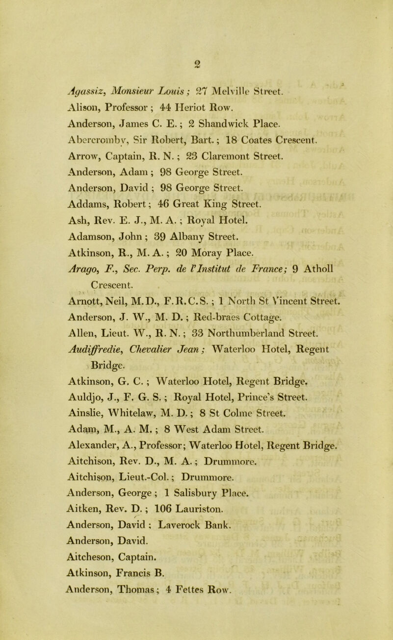 Agassiz^ Monsiew' Louis; 27 Melville Sti'C'et. Alison, Professor ; 44 Heriot Row. Anderson, James C. E.; 2 Shandwick Place. Abcrcroinbv, Sir Robert, Bart.; 18 Coates Crescent. Arrow, Captain, R. N.; 23 Claremont Street. Anderson, Adam ; 98 George Street. Anderson, David ; 98 George Street. Addams, Robert; 46 Great King Street. Ash, Rev. E. J., M. A.; Royal Hotel. Adamson, John; 39 Albany Street. Atkinson, R., M. A.; 20 Moray Place. Arago^ F., Sec. Perp. de Vlnstitut de France; 9 Atholl Crescent. Arnptt, Neil, M.D., F.R.C.S. ; 1 North St Vincent Street. Anderson, J. W., M. D.; Red-braes Cottage. Allen, Lieut. W., R. N.; 33 Northumberland Street. Audiffredie^ Chevalier Jean; Waterloo Hotel, Regent Bridge. Atkinson, G. C.; Waterloo Hotel, Regent Bridge. Auldjo, J., F. G. S.; Royal Hotel, Prince’s Street. Ainslie, Whitelaw, M. D.; 8 St Colme Street. Adam, M., A. M.; 8 West Adam Street. Alexander, A., Professor; Waterloo Hotel, Regent Bridge. Aitchison, Rev. D., M. A.; Drummore. Aitchi§on, Lieut.-Col.; Drummore. Anderson, George ; 1 Salisbury Place. Aitken, Rev. D.; 106 Lauriston. Anderson, David ; Laverock Bank. Anderson, David. Aitcheson, Captain. Atkinson, Francis B. Anderson, Thomas; 4 Feltes Row.