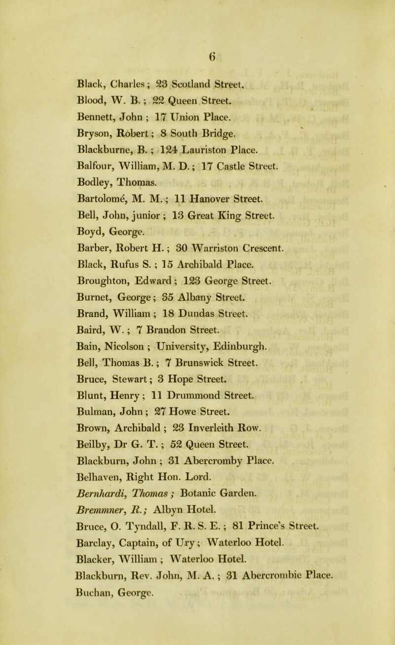 Blood, W. B. ; 22 Queen Street. Bennett, John ; 17 Union Place. Bryson, Robert; 8 South Bridge. Blackburne, B.; 124 Lauriston Place. Balfour, William, M. D.; 17 Castle Street. Bodley, Thomas. Bartolom^ M. M.; 11 Hanover Street. Bell, John, junior ; 13 Great King Street. Boyd, George. Barber, Robert H.; 30 Warriston Crescent. Black, Rufus S. ; 15 Archibald Place. Broughton, Edward; 123 George Street. Burnet, George; 35 Albany Street. Brand, William ; 18 Dundas Street. Baird, W.; 7 Brandon Street. Bain, Nicolson ; University, Edinburgh. Bell, Thomas B.; 7 Brunswick Street. Bruce, Stewart; 3 Hope Street. Blunt, Henry; 11 Drummond Street. Bulman, John ; 27 Howe Street. Brown, Archibald ; 23 Inverleith Row. Beilby, Dr G. T.; 52 Queen Street. Blackburn, John ; 31 Abercromby Place. Belhaven, Right Hon. Lord. Bernhardi, Thomas ; Botanic Garden. Bremmner, R.; Albyn Hotel. Bruce, O. Tyndall, F. R. S. E.; 81 Prince's Street. Barclay, Captain, of Ury; Waterloo Hotel. Blacker, William ; Waterloo Hotel. Blackburn, Rev. John, M. A.; 31 Abercrombie Place. Buchan, George.