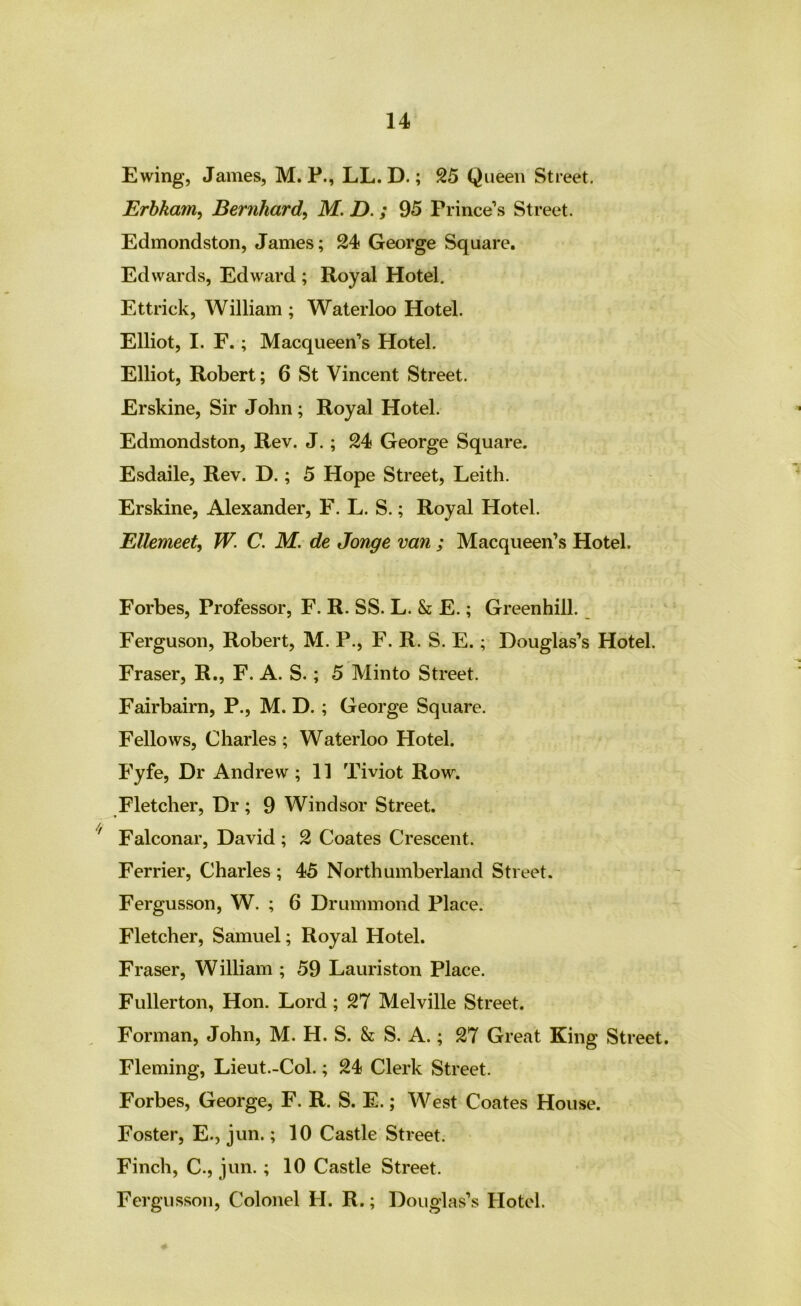 Ewing, James, M. P., LL. D.; 25 Queen Street. Erhkam^ Bernhard, M. D.; 95 Prince’s Street. Edmondston, James; 24 George Square. Edwards, Edward ; Royal Hotel, Ettrick, William ; Waterloo Hotel. Elliot, I. F.; Macqueen’s Hotel. Elliot, Robert; 6 St Vincent Street. Erskine, Sir John; Royal Hotel. Edmondston, Rev. J.; 24 George Square. Esdaile, Rev. D.; 5 Hope Street, Leith. Erskine, Alexander, F. L. S.; Royal Hotel. Ellemeet, W. C. M. de Jonge van ; Macqueen’s Hotel. Forbes, Professor, F. R. SS. L. & E.; Greenhill. Ferguson, Robert, M. P., F. R. S. E.; Douglas’s Hotel. Fraser, R., F. A. S.; 5 Minto Street. Fairbairn, P., M. D. ; George Square. Fellows, Charles ; Waterloo Hotel. P’yfe, Dr Andrew; 11 Tiviot Row. Fletcher, Dr ; 9 Windsor Street. Falconar, David ; 2 Coates Crescent. Ferrier, Charles ; 45 Northumberland Street. Fergusson, W. ; 6 Drummond Place. Fletcher, Samuel; Royal Hotel. Fraser, William ; 59 Lauriston Place. Fullerton, Hon. Lord ; 27 Melville Street. , Forman, John, M. H. S. & S. A.; 27 Great King Street. Fleming, Lieut.-Col.; 24 Clerk Street. Forbes, George, F. R. S. E.; West Coates House. Foster, E., jun.; 10 Castle Street. Finch, C., jun. ; 10 Castle Street. Fergusson, Colonel H. R.; Douglas’s Hotel.