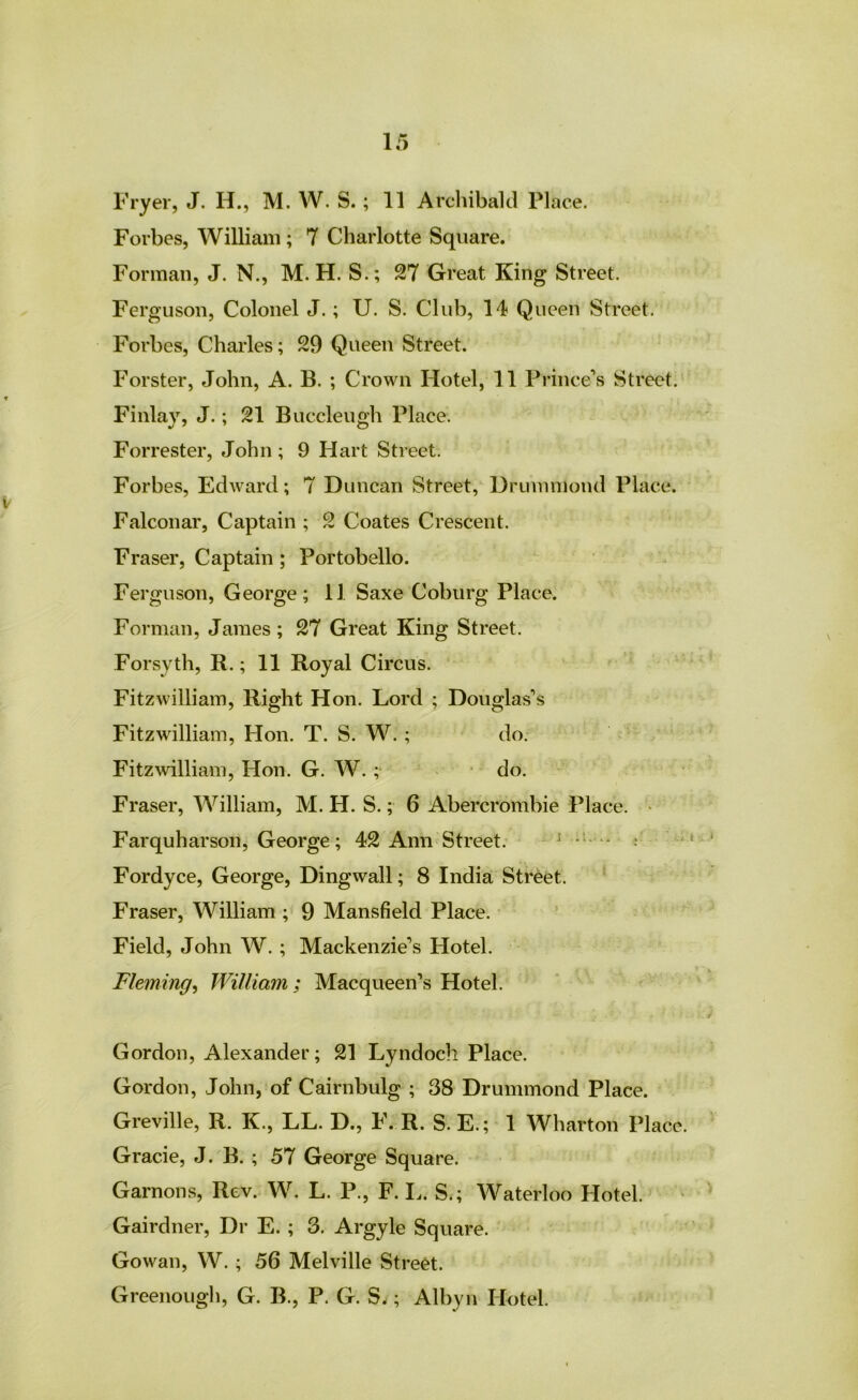 Fryer, J. H., M. W. S.; 11 Archibald Place. Forbes, William ; 7 Charlotte Square. Forman, J. N., M. H. S.; 27 Great King Street. Ferguson, Colonel J.; U. S. Club, 14 Queen Street. Forbes, Charles; 29 Queen Street. Forster, John, A. B. ; Crown Hotel, 11 Prince*s Street. Finlay, J.; 21 Buccleugh Place. Forrester, John ; 9 Hart Street. Forbes, Edward; 7 Duncan Street, Drummond Place. Falconar, Captain ; 2 Coates Crescent. Fraser, Captain ; Portobello. Ferguson, George; 11 Saxe Coburg Place. Forman, James; 27 Great King Street. Forsyth, R.; 11 Royal Circus. Fitzwilliain, Right Hon. Lord ; Douglas’s Fitzwilliam, Hon. T. S. W.; do. Fitz^villiam, Hon. G. W. ;• • do. Fraser, William, M. H. S.; 6 Abercrombie Place. • Farquharson, George; 42 Ann Street. ^ ^ * : Fordyce, George, Dingwall; 8 IndiaC Street. ‘ Fraser, William ; 9 Mansfield Place. - Field, John W. ; Mackenzie’s Hotel. Fleming^ William; Macqueen’s Hotel. ‘ ‘ Gordon, Alexander; 21 Lyndoch Place. Gordon, John, of Cairnbulg ; 38 Drummond Place. Greville, R. K., LL. D., F. R. S. E.; 1 Wharton Place. Grade, J. B. ; 57 George Square. Garnons, Rev. W. L. P., F. I.. S.; Waterloo Hotel. Gairdner, Dr E. ; 3. Argyle Square. Gowan, W. ; 56 Melville Street. Greenougii, G. B., P. G. S.; Albyn Hotel.