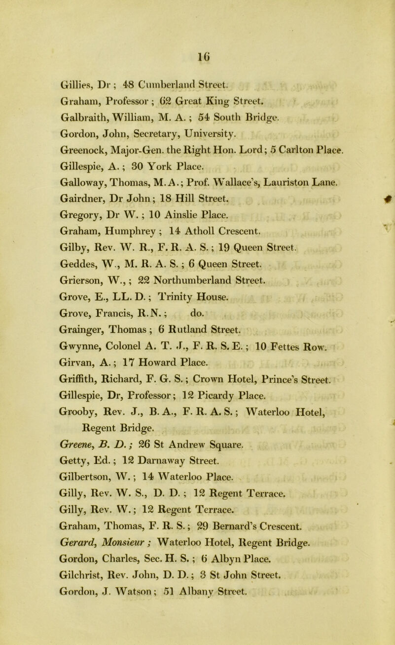 Gillies, Dr ; 48 Ciimberlaiicl Street. Graham, Professor; 62 Great King Street. Galbraith, William, M. A.; 54 South Bridge. Gordon, John, Secretary, University. Greenock, Major-Gen. the Right Hon. Lord; 5 Carlton Place. Gillespie, A.; 30 York Place. Galloway, Thomas, M. A.; Prof. Wallace”’s, Lauriston Lane. Gairdner, Dr John; 18 Hill Street. Gregory, Dr W. ; 10 Ainslie Place. Graham, Humphrey ; 14 Atholl Crescent. Gilby, Rev. W. R., F. R. A. S.; 19 Queen Street. Geddes, W., M. R. A. S.; 6 Queen Street. Grierson, W.,; 22 Northumberland Street. Grove, E., LL. D.; Trinity House. Grove, Francis, R.N.; do. Grainger, Thomas ; 6 Rutland Street. Gwynne, Colonel A. T. .1., F. R. S. E.; 10 Fettes Row. Girvan, A.; 17 Howard Place. Griffith, Richard, F. G. S.; Crown Hotel, Prince’s Street. Gillespie, Dr, Professor; 12 Picardy Place. Grooby, Rev. J., B. A., F. R. A. S.; Waterloo Hotel, Regent Bridge. Greene^ B. D.; 26 St Andrew Square. Getty, Ed.; 12 Darnaway Street. Gilbertson, W.; 14 Waterloo Place. Gilly, Rev. W. S., D. D. ; 12 Regent Terrace. Gilly, Rev. W.; 12 Regent Terrace. Graham, Thomas, F. R. S.; 29 Bernard’s Crescent. Gerard^ Monsieur ; Waterloo Hotel, Regent Bridge. Gordon, Charles, Sec. H. S.; 6 Albyn Place. Gilchrist, Rev. John, D. D.; 3 St John Street. Gordon, J. Watson; 51 Albany Street.