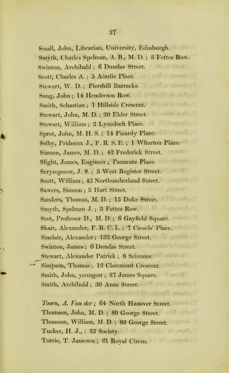 .^7 Snuill, John, librarian, University, Udinbnrgh. Smyth, Charles Spehnan, A. B.y M. D. ; 3 Fettes Row^ Swinton, Archibald ; 6 Diindas Street. Scott, Charles A.; 5 Ainslie Place. Stewart, W. D. ; Piershill Barracks. Sang, John; 14 Henderson Row. Smith, Sebastian ; 1 Hillside Crescent. Stewart, John, M. D.; 20 Elder Street. Stewart, William ; 2 Lynedoch Place. Sprot, John, M. H. S. ; 14 Picardy Place. Selby, Prideaux J., F. R. S. E. ; 1 Wharton Places Simson, James, M. D. ; 42 Frederick Street. Slight, James, Engineer ; Panmure Place. Scrymgeour, J. S. ; S West Register Street. Scott, William ; 43 Northumberland Street. Sawers, Simeon ; 3 Hart Street. Sanders, Thomas, M. D. ; 15 Duke Street. Smyth, Spehnan J. ; 3 Fettes Row. Scot, Professor D., M. D.; 6 Gay field Square. Skair, Alexander, P\ R. C. L.; 7 Cassels’’ Place- Sinclair, Alexander; 133 George Street. Swinton, James ; 6 Dundas Street. Stewart, Alexander Patrick ; 8 Sciennes. Simpson, Thomas ; 12 Claremont Crescent. Smith, John, youngest; 27 James Square. Smith, Archibald ; 30 Anne Street. Toorn, A. Van der ; G4 North Hanover Street. Thomson, John, M. D. ; 80 George Street. Thomson, William, M. D. ; 80 George Street. Tucker, H. J., ; 25 Society. Torrie, T. Jameson ; 21 Royal Circus.