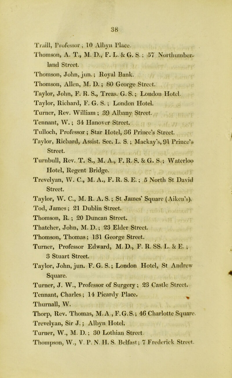 Tniill, ri’ofcss(3r, 10 Albyn Place. Tliomson, A. T., M. D., F. L. & G. S.; 57 Northumber- land Street. Thomson, John, j tin.; Royal Bank. Thomson, Allen, M. D.; 80 George Street. Taylor, John, F. R. S., Treas. G. S.; London Hotel. Taylor, Richard, F. G. S. ; London Flotel. Turner, Rev. William; 39 Albany Street. Tennant, W.; 34 Hanover Street. Tulloch, Professor ; Star Hotel, 36 Prince’s Street. Taylor, Richard, Assist. Sec. L. S.; Mackay’s, 91 Prince’s Street. Turnbull, Rev..T. S., M. A., F. R. S. 8c G. S.; Waterloo Hotel, Regent Bridge. Trevelyan, W. C., M. A., F. R. S. E.; 5 North St David Street. Taylor, W. C., M. R. A. S.; St James’ Square (Aiken’s). Tod, James ; 21 Dublin Street. Thomson, R. ; 20 Duncan Street. Thatcher, John, M. D.; 23 Elder Street. Thomson, Thomas; 131 George Street. Turner, Professor Edward, M. D., F. R. SS. L. & E. ; 3 Stuart Street. Taylor, John, jun. F. G. S.; London Hotel, St Andrew Square. Turner, J. W., Professor of Surgery; 23 Castle Street. Tennant, Charles; 14 Picardy Place. ^ Thurnall, W. Thorp, Rev. Thomas, M. A , F.G.S.; 46 Charlotte Square. Trevelyan, Sir J.; Albyn Hotel. Turner, W., M. D.; 30 Lothian Street. Thompson, W., V. P. N. H. S. Belfast; 7 Frederick Street.