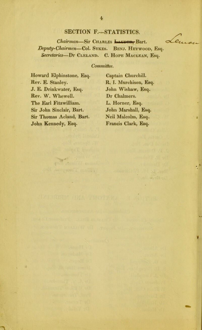 SECTION R—STATISTICS. Chairman—Sir Charles Deputy-Chairmen—Col. Sykes. Secretaries—Dr Cleland. Howard Elphinstone, Esq. Rev. E. Stanley. J. E. Drinkwater, Esq. Rev. W. Whewell. The Earl Fitzwilliam. Sir John Sinclair, Bart. Sir Thomas Acland, Bart. John Kennedy, Esq. Benj. Heywood, Esq. C. Hope Maclean, Esq. Committee. Captain Churchill. R. I. Murchison, Esq. John Wishaw, Esq. Dr Chalmers. L. Horner, Esq. John Marshall, Esq. Neil Malcolm, Esq. Francis Clark, Esq.