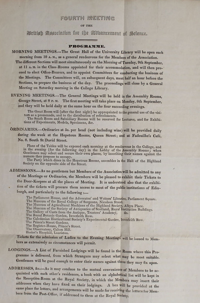 P]KO€}IKAMI!HJBl. MORNING MEETINGS.—The Great Hall of the University Eibrary will be open each morning from 10 a. m., as a general rendezvous for the Members of the Association. The different Sections will meet simultaneously on the Morning of Tuesday, 9th September, at 11 A. M. in the Class-Rooms appointed for their accommodation, and will then pro- ceed to elect Office-Bearers, and to appoint Committees for conducting the business of the Meetings. The Committees will, on subsequent days, meet half an hour before the Sections, to prepare the business of the day. The proceedings will close by a General Meeting on Saturday morning in the College Library. EVENING MEETINGS.—^The General Meetings will be held in the Assembly Rooms, George Street, at 8 p. m. The first meeting will take place on Monday, 8th September, and they will be held daily at the same hour on the four succeeding evenings. The Great Room will (after the first night) be appropriated to the general use of the visi- tors as a promenade, and to the distribution of refreshments. The South Room and Subsidiary Rooms will be reserved for Lectures, and for Exhibi- . tions of Experiments, Models, Specimens, &c. Ordinaries.—Ordinaries at 5s. per head (not including wine) will be provided daily during the week at the Hopetoun Rooms, Queen Street; and at Fadeuilhe’s Cafe, No. 8. South St David Street. Plans of the Tables will be exposed each morning at the rendezvous in the College, and in the evening (for the following day) in the Lobby of the Assembly Rooms; when Gentlemen may select and secure their own places, by inscribing their names against the numero they propose to occupy. The Party which dines in the Hopetoun Rooms, assembles in the Hall of the Highland Society on the opposite side of the Street. ADMISSIONS.—As no gentlemen but Members of the Association will be admitted to any of the Meetings or Ordinaries, the Members will be pleased to exhibit their Tickets to the Door-Keepers at all the places of Meeting. It is understood also that the exhibi- . tion of the tickets will procure them access to most of the public institutions of Edin- burgh, and particularly to the following : The Parliament House, and the Advocates’ and Writers’ Libraries, Parliament Square. The Museum of the Royal College of Surgeons, Nicolson Street. The Museum of Agricultural Machines of the Highland Society, Albyn Place. The Museum of the Society of Antiquaries of Scotland, Royal Institution Buildings. The Gallery of Casts from the Antique, Trustees’ Academy, do. The Royal Botanic Garden, Inverleith Row. The Caledonian Horticultural Society’s Experimental Garden, Inverleith Row. The Prince’s Street Gardens. The Register-House, Prince’s Street. The Observatory, Calton Hill. Heriot’s Hospital, Lauriston. Tickets for the admission of Ladies to the Evening Meetings^ will be issued to Mem- bers as extensively as circumstances will permit. LODGINGS—A List of Furnished Lodgings will be found in the Room where this Pro- gramme is delivered, from which Strangers may select what may be most suitable. Gentlemen will be good enough to enter their names against those they may fix upon. ADDRESSES, &c.—As it may conduce to the mutual convenience of Members to be ac- quainted with each other’s residences, a book with an alphabetical list will be kept in the Reception-Room at the Royal Society, in which the Members may insert their addresses when they have fixed on their lodgings. A box will be provided at the same p ace or etters, and arrangements will be made for receiving the letters for Mem- eis rom the Post-Office, if addressed to them at the Royal Society.