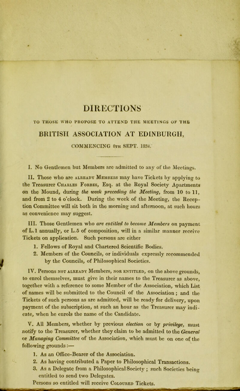 DIRECTIONS TO THOSE WHO PROPOSE TO ATTEND THE MEETINGS OF THE / BRITISH ASSOCIATION AT EDINBURGH, COMMENCING 8th SEPT, 188-1. I. No Gentlemen but Members arc admitted to any of tlie Meetino-s. •• O II. Those who are already Members may have Tickets by applying to the Treasurer Charles Forbes, Esq. at the Royal Society Apartments on the Mound, during the week preceding the Meeting, from 10 to 11, and from 2 to 4 o’clock. During the week of the Meeting, the Recep- tion Committee will sit both in the morning and afternoon, at such hours as convenience may suggest. III. Those Gentlemen who are entitled to become Members on payment of L.l annually, or L.5 of composition, will in a similar manner receive Tickets on application. Such persons are either 1. Fellows of Royal and Chartered Seientific Bodies. 2. Members of the Councils, or individuals expressly recommended by the Councils, of Philosophical Societies. IV. Persons not already Members, nor entitled, on the above grounds, to enrol themselves, must give in their names to the Treasurer as above, together with a reference to some Member of the Association, which List of names will be submitted to the Council of the Association; and the Tickets of such persons as are admitted, will be ready for delivery, upon payment of the subscription, at such an hour as the Treasurer may indi- cate, when he enrols the name of the Candidate. V. All Members, whether by previous election or by privilege, must notify to the Treasurer, whether they claim to be admitted to the General or Managing Committee of the Association, which must be on one of the following grounds:— 1. As an Office-Bearer of the Association. 2. As having contributed a Paper to Philosophical Transactions. 3. As a Delegate from a Philosophical Society ; such Societies being entitled to send two Delegates. Persons so entitled will receive Coloured Tickets.