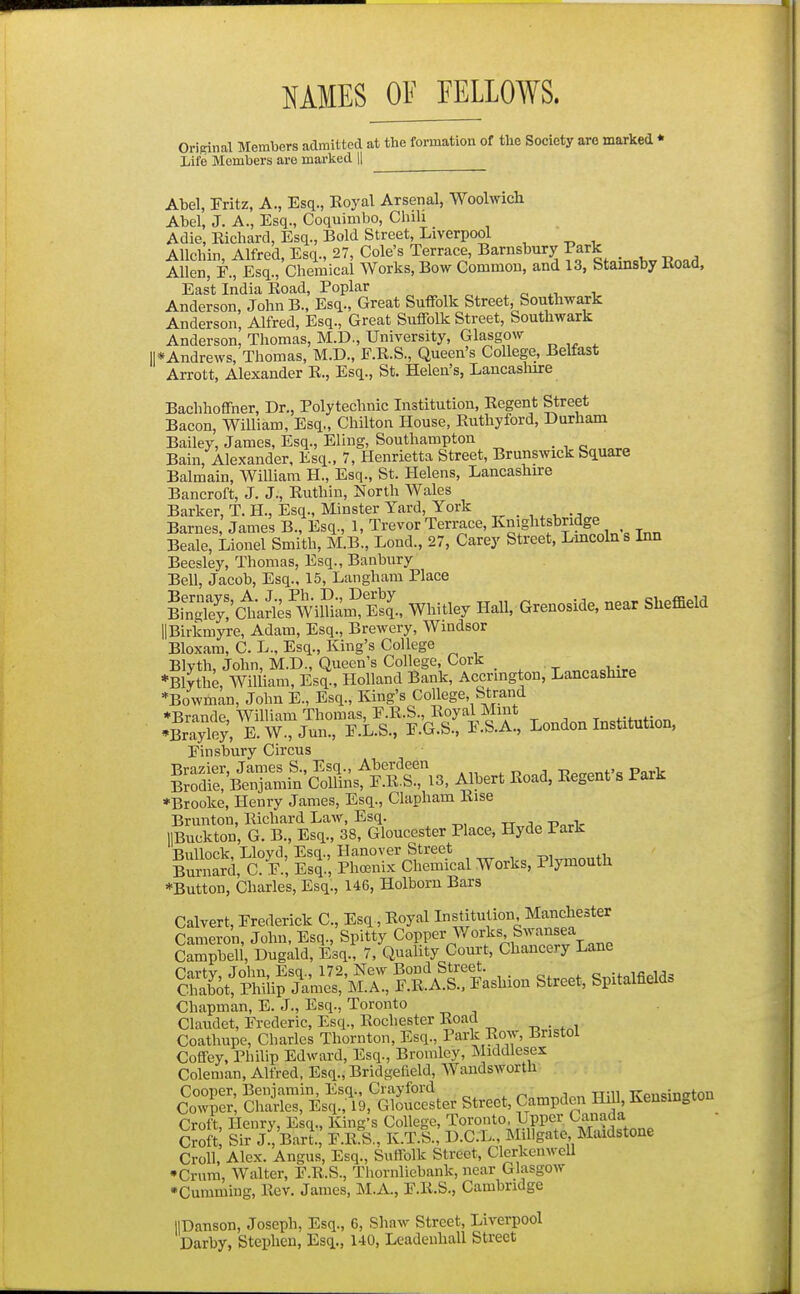 MES OF FELLOWS. Original Members admitted at the formation of the Society are marked * Life Members are marked || Abel, Fritz, A., Esq., Koyal Arsenal, Woolwich Abel, J. A., Esq., Coquimbo, Chih Adie, Richard, Esq., Bold Street, Liverpool Allchin Alfred, Esq., 27, Cole's Terrace, Barnsbury Park . ^ „ , Allen, F., Esq., Chemical Works, Bow Common, and 13, Stamsby Road, East India Road, Poplar „ „ „ „ . c i Anderson, John B., Esq., Great Suffolk Street.^Southwark Anderson, Alfred, Esq., Great Suffolk Street, Southwark Anderson, Thomas, M.D., University, Glasgow II*Andrews, Thomas, M.D., F.R.S., Queen's College, Belfast Arrott, Alexander R., Esq., St. Helen's, Lancasliire Bachhoffner, Dr., Polytechnic Institution, Regent Street Bacon, William, Esq,, Chilton House, Ruthyford, Durham Bailey, James, Esq., Eling, Southampton Bain, Alexander, Esq., 7, Henrietta Street, Brunswick Square Balmain, William H., Esq., St. Helens, Lancashire Bancroft, J. J., Ruthin, North Wales Barker, T. H., Esq., Minster Yard, York Barnes, James B., Esq., 1, Trevor Terrace, Knightsbridge Beale, Lionel Smith, M.B., Lond., 27, Carey Street, Lincoln s Inn Beesley, Thomas, Esq., Banbury Bell, Jacob, Esq., 15, Langham Place BinS'cties WiluL? EsJ., Whitley Hall, Grenoside, near Sheffield llBirkmyre, Adam, Esq., Brewery, Windsor Bloxam, C. L., Esq., King's College Blyth, John, M.D., Queen's College, Cork „„Mr.^ *B\lthe, William, Esq., Holland Bank, Accnngton, Lancashire ''Bowman, John E., Esq., King's College, Strand ♦Brande William Thomas, F.R.S., Royal Mint •Sey, E.W., Jun., F.L.S., F.G.S., F.S.A., London Institution, Finsbury Circus Sre:&fncMSr.3, M^r. lioad, E.genfs Par. *Brooke, Henry James, Esq., Clapham Rise Brunton, Richard Law, Esq. lIBuckton, G. B., Esq., 38, Gloucester Place, Hyde Park Bullock, Lloyd, Esq., Hanover Street , Burnard, C. F., Esi, Phoenix Chemical Works, Plymouth ♦Button, Charles, Esq., 146, Holborn Bars Calvert, Frederick C, Esq, Royal Institution Manchester Cameron, John, Esq., Spitty Copper Works Swansea Campbell, Dugald, Esq., 7, Quality Court, Chancery Lane Carty, John, Esq., 172, New Bond Street. c„;foifi^>l,1=! Chabot, Philip James, M.A., F.R.A.S., Fashion Street, Spitalfield» Chapman, E. J., Esq., Toronto Claudet, Frederic, Esq., Rochester Road Coathupe, Charles Thornton, Esq., Park Row, Bristol Coffey, Philip Edward, Esq., Bromley, Middlesex Coleman, Alfred, Esq., Bridgefield, AVandsworth street, Campden Hill, Kensington Croft, Henry, Esq., King's College, Toronto Upper Canada Croft Sir j:, Bart., F.R.S., K.T.S., D.C.L., MiUgate Maidstone Croll, Alex. Angus, Esq., Suffolk Street, ClerkcnweU •Crum, Walter, F.R.S., Thornliebank, near Glasgow •Gumming, Rev. James, M.A., F.R.S., Cambridge llDanson, Joseph, Esq., 6, Shaw Street, Liverpool Darby, Stephen, Esq., 140, Lcadenhall Street