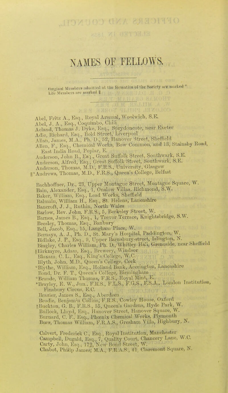 NAMES OF FELLOWS. Original Members miniilled »t tlie formation of the Society arc Drafted * Ufa Members i»rc marked (| Abel, Fritz A., Esq., Royal Arsenal, Woolwich, S.E. Abel, J. A., Esq., Coquimbo, Chili A eland, Thomas J. Dyke, Esq., Sprydoucote, near Exeter Adie, Richard, Esq., Bold Street; Liverpool Mian, James, M.A., Ph. D., 52, Hanover Street, Sheffield Allen, P., Esq., Chemical Works, Bow Common, and 13, Staiusby Boad, East India Road, Poplar, E. Anderson, John B., Es]., Great Suffolk Street, Southwark, S.E. Anderson, Alfred, Esq:; Great Suffolk Street, Southwark, S.E. Anderson, Thomas. M.D., F.R.S., University, Glasgow ||*Andrews, Thomas, M.D., F.R.S., Queen's College, Belfast Bachhoffuer, Dr., 23, Upper Montague Street, Montague^ Square, W. Bain, Alexander, Esq., 1, Onslow Villas, Richmond, S.W. Baker, William, Esq., Lead Works, Sheffield Balmaiu, William H., Esq., St. Helens, Lancashire Bancroft, J. J., Ruthin, North Wales Barlow, Rev. John, F.R.S., 5, Berkeley Street, W. Barnes, James B., Esq., 1, Trevor Terrace, Knightsbridge, S.W. Beesley, Thomas, Esq., Banbury Bell, Jacob, Esq., 15, Langham Place, W. Burnays, A. J., Ph. D., St. Mary's Hospital, Paddmgton, W. Bidlake, J. P., Esq., 9, Upper Barnsbnry-street, Islington, N. Biugley, Charles William, Ph. D., Whitley Hali, Grenoside, near Sheffield HKirkmyre, Adam, Esq., Brewery, Windsor Bloxain; C. L., Esq., King's College, W.C. Blyth, John, M.D., Queen's College, Cork '-Blythe, William, Esq., Holland Bank, Accrington, Lancashire Bond, Dr. F. T., Queen's College, Birmingham Brando, William Thomas, F.R.S., Royal Mint, E. *Bi-ayley, E. W., Jim.. F.R.S., F.L.S., F.G.S., F.S.A., London Institution, Finsbury Circus, E.C. Brazier, James S., Esq., Aberdeen Brodie, Benjamin Collins, F.R.S.. Cowley House, Oxford llBuckton, G. B., F.R.S., 55, Queen's Gardens, Hyde Park, W. Bullock, Lloyd, Esq., Hanover Street, Hanover Square, W. Burnard, C. F., Esq., Phoenix Chemical Works, Plymouth Burr, Thomas William, F.R.A.S., Gresham Villa, Highbury, N. Calvert, Frederick C, Esq., Royal Institution, Manchester Campbell, Dugald, Esq., 7, Quality Court, Chancery Lane. W.C. Carty, John, Esq., 172, New l'.ond Street, W. Chabot, Philip James; M.A., F.U.A.S., 1% Olaremont Square, V