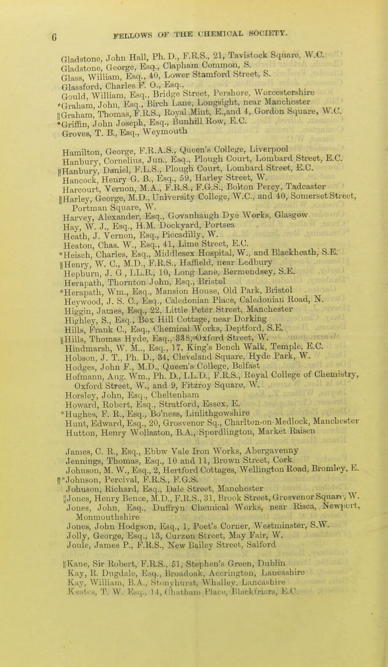 Gladstone, John Hall, Ph.D., F.R.S., 21, Tavistock Square, W.C. Gladstone, George, Esq., Clapham Common S. Glass, William, Esq., 40, Lower Stamford Street, S. Glassford, Charles F. 0., Esq., Gould William, Esq., Bridge Street, Pershore, Worcestershire ♦Graham, John, Esq., Birch Lane, Longsight near Manchester II Graham, Thomas, F.R.S., Royal .Mint, E.,and 4, Gordon Square, W.C. ♦Griffin, John Joseph, Esq., Bunbill Row, E.C. Groves, T. B., Esq., Weymouth HamUton, George, F.R.A.S., Queen's College, Liverpool Hanbury, Cornelius, Jun., Esq., Plough Court, Lombard Street, E.C. ||Hanbury,'Daniel, F.L.S., Plough Court, Lombard Street, E.C. Hancock, Henry G. B., Esq., 59, Harley Street, W. Harcourt, Vernon, M.A., F.R.S., F.G.S., Bolton Percy, Tadcaster j|Harley, George, M.D., University College, W.C, aud 40, Somerset Street, Portman Square, W. Harvey, Alexander, Esq., Govanhaugh Dye Works, Glasgow Hay, W. J., Esq., H.M. Dockyard, Portsea Heath, J. Vernon, Esq., Piccadilly, W. Heaton, Chas. W., Esq., 41, Lime Street, E.C. *Heisch, Charles, Esq., Middlesex Hospital, W., and Blackheath, S.L. ||Henry, W. C, M.D., F.R.S., Haffield, near Ledbury Hepburn, J. G, LL.B., 10, Long Lane, Bermondsey, S.E. Herapath, Thornton John, Esq., Bristol *Herapath, Wm, Esq., Mansion House, Old Park, Bristol Heywood, J. S. C, Esq., Caledonian Place, Caledonian Road, N. Higgin, James, Esq., 22, Little Peter Street, Manchester Highley, S., Esq., Box Hill Cottage, near Dorking Hills, Frank C, Esq., Chemical Works, Deptford, S.K j|Hills, Thomas Hyde, Esq., 338,vOxford Street, W. Hindmarsh, W. M.., Esq., 17, King's Bench Walk, Temple, E.C. Hobson, J. T., Ph. D., 34, Cleveland Square, Hyde Park, W. Hodges, John F., M.D., Queen's College, Belfast Hofmann, Aug. Wm., Ph. D., LL.D., F.R.S., Royal College of Chemistry, Oxford Street, W., and 9, Fitzroy Square, W. Horsley, John, Esq., Cheltenham Howard, Robert, Esq., Stratford, Essex. E. •Hughes, F. R., Esq., Bo'ness, Linlithgowshire Hunt, Edward, Esq., 20, Grosvenor Sq., Charlton-onMedlock, Manchester Hutton, Henry Wollaston, B.A., Spordlington, Market Raisen James, C. R., Esq., Ebbw Vale Iron Works, Abergavenny Jennings, Thomas, Esq., 10 and 11, Brown Street, Cork Johnson, M. W., Esq, 2, Hertford Cottages, Wellington Road, Broml.-y, E. I)5Johnson, Percival, F.R.S., F.G.S. Johuson, Richard, Esq, Dak- Stvoet. Manchester |] Jones, Heury Bence, M.D, F.R.S, 31, Brook Street, Grosvenor Square, W. Jones, John, Esq, Dufi'ryn Chemical Works, near Risca, Newport, Monmouthshire Jones, John Hodgson, Esq, 1, Poet's Corner, Westminster, S.W. Jolly, George, Esq, 13, Curzou Street, May Fair, W. Joule, James P, F.R.S., New Bailey Street, Salford ||Kaue, Sir Robert, F.R.S, 51, Stephen's Green, Dublin Kay, R. Dugdale, Esq, liruadoak, Aceringtou, Lancashire Kay, William, B.A, Stonyhurst; WhaUey. Lancashire Keates, T. W. Esqij 14, Ghwfctasoi PdAce, Blricktansre, E.C