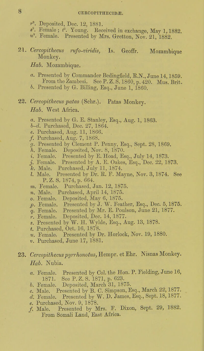 CEECOPITHECIDiB. I r\ Deposited, Dec. 12, 188]. s^ Female ; f. Young. Eeceivecl in exchange, May 1,1882. ^^^ Female. Presented by Mrs. Gretton, Nov. 21, 1882. 21. Cercopithecus rufo-viridis, Is. Geoffr. Mozambique Monkey. Hab. Mozambique. a. Presented by Commander Bedingfield, E.N., June 14,1859. From the Zambesi. See P. Z. S. 1860, p. 420. Mus. Brit. 6. Presented by G-. Billing, Esq., June 1, 1860. 22. Cercopithecus patas (Sclir.). Patas Monkey. Hab. West Africa. a. Presented by Gc. E. Stanley, Esq., Aug. 1, 1863. h-d. Purchased, Dec. 27, 1864. e. Purchased, Aug. 11, 1866. /. Purchased, Aug. 7, 1868. g. Presented by Clement P. Penny, Esq., Sept. 28, 1869. Ti. Female. Deposited, Nov. 8, 1870. i. Female. Presented by E. Hoad, Esq., July 14, 1873. j. Female. Presented by A. E. Oakes, Esq., Dec. 22, 1873. h. Male. Purchased, July 11, 1874. I. Male. Presented by Dr. E. F. Mayne, Nov. 3,1874. See P.Z. S. 1874, p. 664. TO. Female. Purchased, Jan. 12, 1875. n. Male. Purchased, April 14, 1875. 0. Female. Deposited, May 6, 1875. £>. Female. Presented by J. W. Feather, Esq., Dec. 5,1875. q. Female. Presented by Mr. E. Poulson, June 21, 1877. r. Female. Deposited, Dec. 14, 1877. s. Presented by W. H. Wylde, Esq., Aug. 13, 1878. Purchased, Oct. 16, 1878. u. Female. Presented by Dr. Horlock, Nov. 19, 1880. V. Purchased, June 17, 1881. 23. Cercopithecuspyrrhonotus, Hempr. et Ehr. Nisnas Monkey. Hab. Nubia. a. Female. Presented by Col. the Hon. P. Fielding, June 16, 1871. See P.Z. S. 1871, p. 623. h. Female. Deposited, March 31, 1875. c. Male. Presented by B. C. Simpson, Esq., March 22,1877. d: Female. Presented by W. D. James, Esq., Sept. 18,1877. e. Purchased, Nov. 9, 1878. /. Male. Presented by Mrs. F. Dixon, Sept. 29, 1882. From Somali Laud, East Africa.