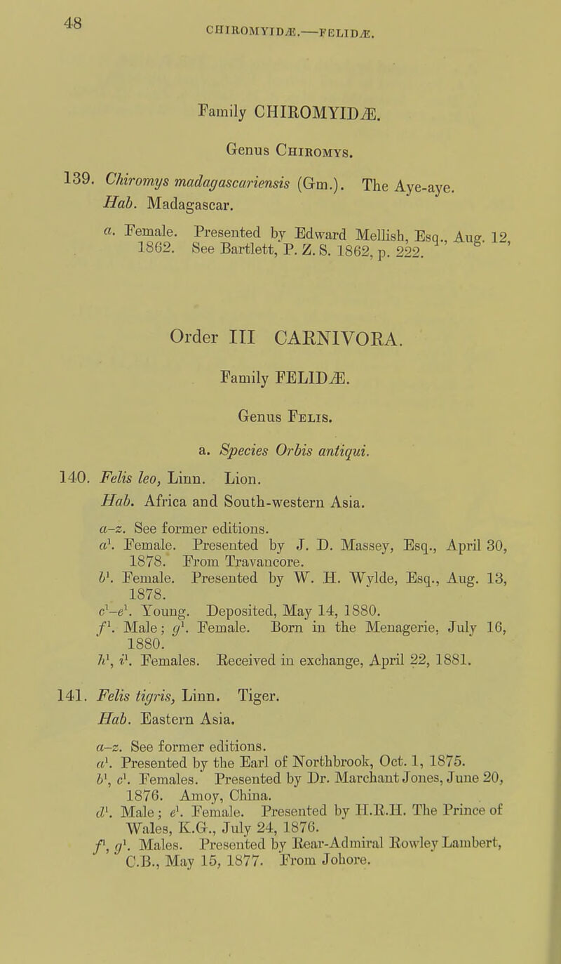 CHIROMyiD.lI. FELID^. Family CHIROMYIDiE. Genus Chiromys. 139. Chiromys madagascariensis {Gm.). The Aye-aye. Hab. Madagascar, a. Female. Presented by Edward Mellisb, Esq. Aue 12 1862. See Bartlett, P. Z. S. 1862, p. 222. Order III CARNIVORA. Family FELlDiE. Genus Felis. a. Species Orbis antiqui. 140. Felis lea, Linn. Lion. Hab. Africa and South-western Asia. a-z. See former editions. «\ Eemale. Presented by J. D. Massey, Esq., April 30, 1878. From Travancore. l\ Female. Presented by W. H. Wylde, Esq., Aug. 13, 1878. c'-e'. Touug. Deposited, May 14, 1880. f^. Male; y^. Female. Born in the Menagerie, July 16, 1880. 7i', i\ Females. Eeceiyed in exchange, April 22, 1881. 141. Felis tigris, Linn. Tiger. Hab. Eastern Asia. a-z. See former editions. a\ Presented by the Earl of Northbrook, Oct. 1, 1875. ¥, c'. Females. Presented by Dr. Marchant Jones, June 20, 1876. Amoy, China. lV. Male ; e\ Female. Presented by II.E.H. The Prince of Wales, K.G., July 24, 1876. f, (f. Males. Presented by Eear-Admiral Eowley Lambert, C.B., May 15, 1877. From Johore.