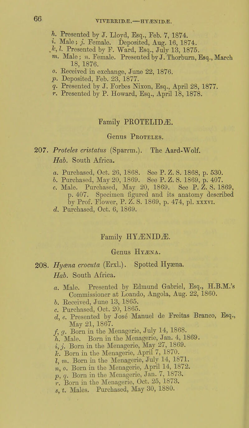 VIVERRIDiE.—HY;ENIDJE. h. Presented by J. Lloyd, Esq., Feb. 7, 1874. i. Male; Female. Deposited, Aug. 16, 1874. ,Jc, I. Presented by F. Ward, Esq., July 13, 1875. m. Male; n. Female. Presentedbyj/THorbum,Esq.,March 18, 1876. 0. Eeceived in exchange, June 22, 1876. p. Deposited, Feb. 23, 1877. q. Presented by J. Forbes Nixon, Esq., April 28, 1877. r. Presented by P. Howard, Esq., April 18, 1878. Family PROTELIDJll. Genus Proteles. 207. Proteles cristatus (Sparrm.). The Aard-Wolf. Hah. South Africa. a. Purchased, Oct. 26, 1868. See P. Z. S. 1868, p. 530. h. Piu-chased, May 20, 1869. See P. Z. S. 1869, p. 407. c. Male. Purchased, May 20, 1869. See P. Z. S. 1869, p. 407. Specimen figured and its anatomy described by Prof. Flower, P. Z. S. 1869, p. 474, pi. xxxvi. d. Pui-chased, Oct. 6, 1869. Family HYtENID^. Genus Hy^na. 208. Hycsna crocuta (Erxl.). Spotted Hyaena. Hab. South Africa. a. Male. Presented by Edmund Gabriel, Esq., H.B.M.'s Commissioner at Loando, Angola, Aug. 22, 1860. b. Eeceived, Jmie 13, 1865. c. Purchased, Oct. 20, 1865. d. e. Presented by Jose Manuel de Freitas Branco, Esq., May 21, 1867. /, g. Born in the Menagerie, July 14, 1868. h. Male. Born in the Menagerie, Jan. 4, 1869. Born in the Menagerie, May 27, 1869. Jc. Born in the Menagerie, April 7, 1870.^ Z, m. Bom in the Menagerie, July 14, 1871. n, 0. Born in the Menagerie, April 14, 1872. p, q. Born in the Menagerie, Jan. 7, 1873. r. Born in the Menagerie, Oct. 25, 1873. s, t. Males. Pui-chased, May 30, 1880.