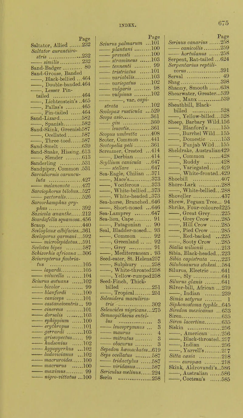 Page Saltator, Allied 232 Saltator aurantiiro- stris 232 similis 232 Sand-Badger 80 Sand-Grouse, Banded , Black-bellied ...464 , Double-banded.464 , Lesser Pin- tailed 464 , Lichtenstein's ..465 , Pallas's 465 ■ , Pin-tailed 464 Sand-Lizard 682 , Spanish 582 Sand-Skink, GreeniahSST , OceUatcd 587 ■ , Three-toed 587 Sand-Smelt 639 Sand-Snake, Hissing..613 —, Slender 613 Sanderling 631 Sandpiper, Common .531 Sarcidiornis canmcu- luta 427 ■ melanonota 427 Sarciophonis bilobits...527 pectoralis 626 Sarcorhamphns gry- phus 392 Saxicola ananthe 212 Scardafella squamosa. Scaup 440 Sceloglaiuc albifades...3Q1 Sceloporws garmani.. .592 —— microlepidoius...5QI Scclotes bipes 587 Schizorhis africana ...306 Sciuropterus fimbria- tus 105 layardi 105 volucella 104 Sciurus (sstuans 102 bicolor 99 blanfordi 100 caniceps 101 castaneiventris... 99 cinereus 101 dor salts 103 ephippium 100 • erytliropus 101 gerrardi 103 griseopecius 99 hudsonius 102 hypopyrrhus ...102 — ludovicianus ...102 — macruroides 100 macrurus 100 ■ mawimiis 99 ■ mgro-vittatm ...100 Page Sciurus palmarum ... 101 plantani 100 prevosti 100 siramineus .. 103 tennenti 99 tristriatm 101 —■— variabilis 103 —— varicgatus 102 vidgaris 98 vulpimis 102 , yar. capi- strata 102 Scolopax rusiicula ...629 Scops asio 361 —— giu 360 leucotis 361 Scopus iimbretta 408 Scoter, Common 441 Scotopelia peli 361 Screamer, Crested ...414 , Derbian 414 ScyIlium canicula ... 647 —— stellar e 647 Sea-Eagle, Chilian ...371 , Mace's 373 , Vociferous 373 , White-bellied...373 , White-headed ..373 Sea-horse, Branched..646 • , Short-nosed ...646 Sea-Lamprey 647 Sea-lion, Cape 91 , Patagonian ... 90 Seal, Bladder-nosed... 93 , Common 92 , Greenland 92 , Grey 91 , Mediterranean . 93 Seed-eater, St. Helena257 , Sulphury 258 , White-throated 258 , Yellow-rumped268 Seed-Finch, Thick- billed 251 , Tropical 251 Selenidera maculiros- tris 302 Seleucides nigricans...275 SemnopUhecus entel- lus 3 leucoprymntis ... 3 matirus 4 miiratus 3 obscurus 3 Sepedon h<emacka(es...Qld Seps ocellatus 587 tridncfylus 587 viridanus 687 Sericulus melinus 224 Serin 258 Page Serinus canarius 258 • canicollis 259 hortulanus 258 Serpent, Rat-tailed .. .624 Serpentarius reptili- vorus 391 Serval 49 Shag 398 Shanuy, Smootii 638 Shearwater, Greater...639 , Manx 539 Sheathbill, Black- biUed 628 , Yellow-billed...628 Sheep, Barbary Wild. 166 , Blanf'ord's 165 , Burrhel Wild...155 , Dome.stic 153 , Punjab Wild... 155 Sheldrake, Au8trahan429 , Common 428 •, Euddy 428 , Variegated 429 , White-fronted..429 Shoebill 407 Shore-Lark 288 , White-bellied...288 Shoveller 437 Shrew, Peguan Tree... 94 Shrike, Four-coloured225 , Great Grey 225 , Grey Crow 285 , Hill Crow 285 , Pied Crow 285 , Red-backed ...225 , Sooty Crow ...285 Sialia wilsonii 213 Sibia, Black-headed...223 Sibia capistrata 223 Siluhosaurus sfokesi...584 Silurus, Electric 641 , Sly 641 Silurus glanis 641 Silver-bill, African ...239 —, Indian 239 Simia satyrus 1 Siphonostoma typhle...Mf> Siredon mexicanus ... 633 Siren 635 Siren lacertina 635 Siskin 256 , American 256 , Black-throated..2,''i7 .Indian 266 , Yarrell's 2.'-7 Sitta casia 218 eiiropaa 218 Skink, Aldrovandi's...68fi , Australian 686 , Cocteau's 585