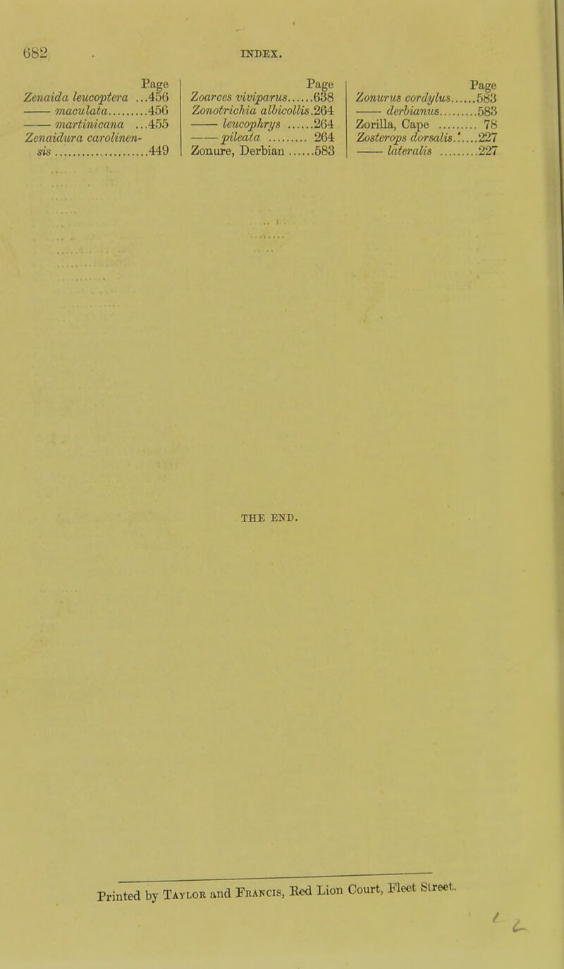 Page Zenaida leucoptcra .. .456 maculata 456 martinicana .. .455 Zenaidura carolinen- sis 449 Page Zoarces viviparus 638 Zonotrichia alhicollis.2M. leucophrys 264 pilcaia 264 Zonure, Derbian 583 Page Zonurus cordylus 583 dcrhianus 583 Zorilla, Cape 78 Zostcrops dorsalis227 lateralis 227 THE END. Printed by Taylok and Fkancis, Eed Lion Court, Fleet Street.