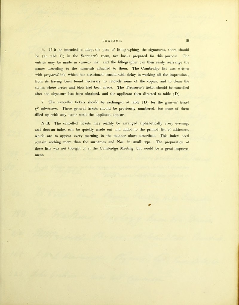 b. If it be intended to adopt the plan of lithographing the signatures, there should be (at table C) in the Secretary’s room, tu'o books prepared for this purpose. The entries may be made in common ink; and the lithographer can then easily rearrange the names according to the numerals attached to them. The Cambridge list was written with prepared ink, which has occasioned considerable delay in working off the impressions, from its having been found necessary to retouch some of the copies, and to clean the stones where errors and blots had been made. The Treasurer’s ticket should be cancelled after the signature has been obtained, and the applicant then directed to table (Dj. 7. The cancelled tickets should be exchanged at table (D) for the general ticket of admission. These general tickets should be previously numbered, but’ none of them filled up with any name until the applicant appear. N. B. The cancelled tickets may readily be arranged alphabetically every evening, and thus an index can be quickly made out and added to the printed list of addresses, which are to appear every morning in the manner above described. This index need contain nothing more than the surnames and Nos. in small type. The preparation of these lists was not thought of at the Cambridge Meeting, but would be a great improve- ment.