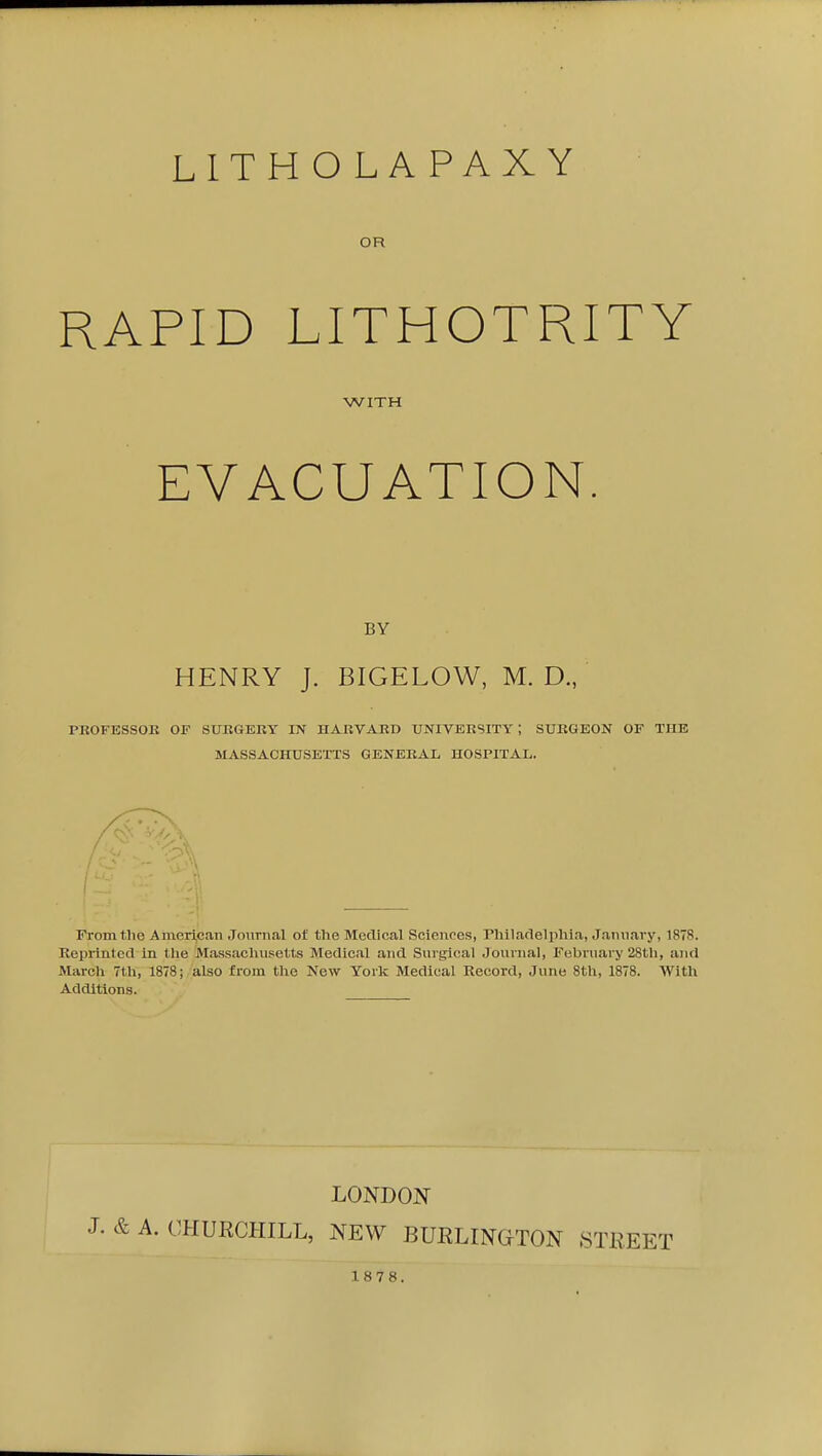 LITH O L A PAX Y OR RAPID LITHOTRITY WITH EVACUATION. BY HENRY J. BIGELOW, M. D., PKOFESSOK OF SUKGERY IN HARVARD UNIVERSITY; SURGEON OF THE MASSACHUSETTS GENERAL HOSPITAL. ( 1 Fronitlie American Journal of the Medical Sciences, Philadelphia, January, 1878. Reprinted in tlie Massachusetts Medical and Surgical Journal, February 28th, and March 7th, 1878; also from the New Yorlc Medical Record, June 8th, 1878. AVitli Additions. LONDOJS J. & A. CHURCHILL, NEW BUELINGTON STREET 1878.