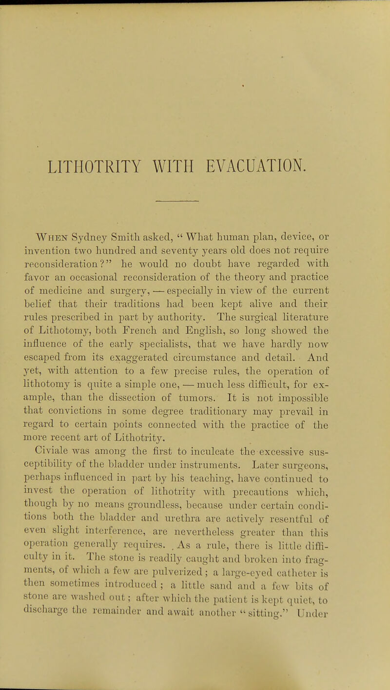 LITHOTRITY WITH EVACUATION. When Sydney Smith asked,  What human plan, device, or invention two hundred and seventy years old does not require reconsideration? he Avould no doubt have regarded Avith favor an occasional reconsideration of the theory and practice of medicine and surgery,—especially in view of the current belief that their traditions had been kept alive and their rules prescribed in part by authority. The surgical literature of Lithotomy, both French and English, so long showed the influence of the early specialists, that we have hardly now escaped from its exaggerated circumstance and detail. And yet, with attention to a few precise rules, the operation of lithotomy is quite a simple one, — much less difficult, for ex- ample, than the dissection of tumors. It is not impossible that convictions in some degree traditionary may prevail in regard to certain points connected with the practice of the more recent art of Lithotrity. Civiale was among the first to inculcate the excessive sus- ceptibility of the bladder under instruments. Later surgeons, perhaps influenced in part by his teaching, have continued to invest the operation of lithotrity with precautions Avhicli, though by no means groundless, because under certain condi- tions both the bladder and urethra are actively resentful of even slight interference, are nevertheless greater than this operation generally requires. . As a rule, there is little difli- culty in it. The stone is readily caught and broken into frag- ments, of which a few are pulverized; a large-eyed catheter is then sometimes introduced; a little sand'^md a few bits of stone are washed out; after which the patient is kept quiet, to discharge the remainder and await another  sitting. Under