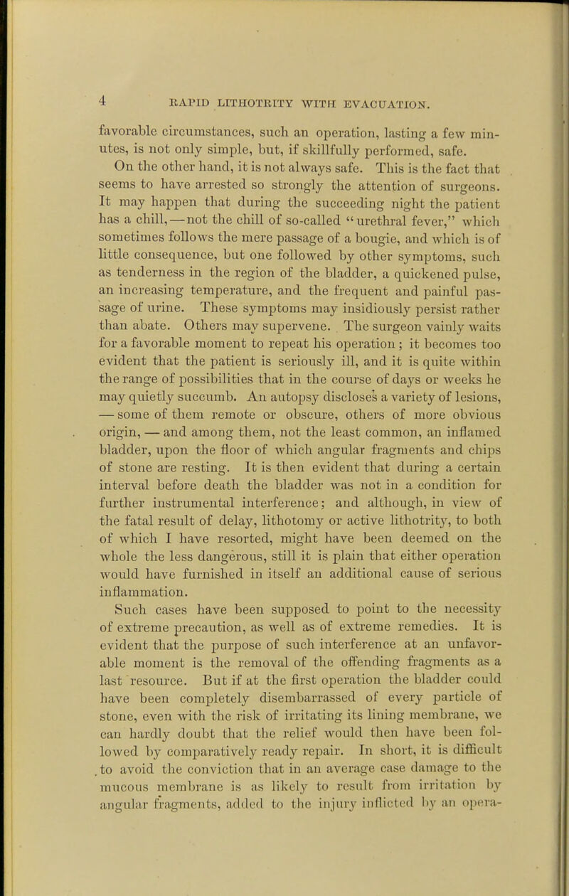fjivorable circumstances, such an operation, lasting a few min- utes, is not only simple, but, if skillfully performed, safe. On the other hand, it is not always safe. This is the fact that seems to have arrested so strongly the attention of surgeons. It may happen that during the succeeding night the patient has a chill,—not the chill of so-called urethral fever, which sometimes follows the mere passage of a bougie, and which is of little consequence, but one followed by other symptoms, such as tenderness in the region of the bladder, a quickened pulse, an increasing temperature, and the frequent and painful pas- sage of urine. These symptoms may insidiously persist rather than abate. Others may supervene. The surgeon vainly waits for a favorable moment to repeat his operation ; it becomes too evident that the patient is seriously ill, and it is quite within the range of possibilities that in the course of days or weeks he may quietly succumb. An autopsy discloses a variety of lesions, — some of them remote or obscure, others of more obvious origin, — and among them, not the least common, an inflamed bladder, upon the floor of which angular fragments and chips of stone are resting. It is then evident that during a certain interval before death the bladder was not in a condition for further instrumental interference; and although, in view of the fatal result of delay, lithotomy or active lithotrit}^, to both of which I have resorted, might have been deemed on the Avhole the less dangerous, still it is plain that either operation would have furnished in itself an additional cause of serious inflammation. Such cases have been supposed to point to the necessity of extreme precaution, as well as of extreme remedies. It is evident that the purpose of such interference at an unfavor- able moment is the removal of the offending fragments as a last resource. But if at the first operation the bladder could have been completely disembarrassed of every particle of stone, even with the risk of irritating its lining membrane, we can hardly doubt that the relief would then have been fol- lowed by comparatively ready repair. In short, it is difficult . to avoid the conviction that in an average case damage to the mucous membrane is as likely to result from irritation by angular fragments, added to the injury inflicted liy an opera-