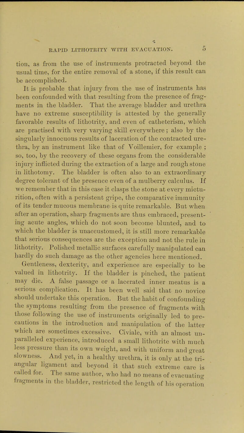tion, as from the use of instruments protracted beyond the usual time, for the entire removal of a stone, if this result can be accomplished. It is probable that injury from the use of instruments has been confounded with that resulting from the presence of frag- ments in the bladder. That the average bladder and urethra have no extreme susceptibility is attested by the generally favorable results of lithotrity, and even of catheterism, which are practised with very varying skill everywhere ; also by the singularly innocuous results of laceration of the contracted ure- thra, by an instrument like that of Voillemier, for example ; so, too, by the recovery of these organs from the considerable injury inflicted during the extraction of a large and rough stone in lithotomy. The bladder is often also to an extraordinary degree tolerant of the presence even of a mulberrj^ calculus. If we remember that in this case it clasps the stone at every mictu- rition, often with a persistent gripe, the comparative immunity of its tender mucous membrane is quite remarkable. But when after an operation, sharp fragments are thus embraced, present- ing acute angles, which do not soon become blunted, and to which the bladder is unaccustomed, it is still more remarkable that serious consequences are the exception and not the rule in lithotrity. PoUshed metalhc surfaces carefully manipulated can hardly do such damage as the other agencies here mentioned. Gentleness, dexterity, and experience are especially to be valued in lithotrity. If the bladder is pinched, the patient may die. A false passage or a lacerated inner meatus is a serious complication. It has been well said that no novice should undertake this operation. But the habit of confounding the symptoms resulting from the presence of fragments with those following the use of instruments originally led to pre- cautions in the introduction and manipulation of the latter which are sometimes excessive. Civiale, with an almost un- paralleled experience, introduced a small lithotrite with much less pressure than its own weight, and with uniform and great slowness. And yet, in a healthy uretlu-a, it is only at the tri- angular ligament and beyond it that such extreme care is called for. The same author, who had no means of evacuatino- fragments in the bladder, restricted the length of his operation