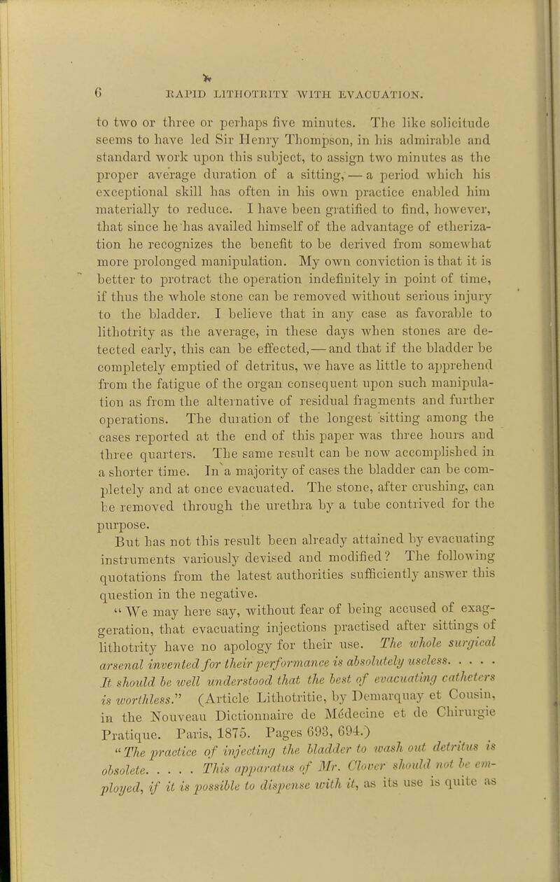 to two or three or perhaps five minutes. The like solicitude seems to have led Sir Henry Thompson, in his admirahle and standard work upon this subject, to assign two minutes as the proper average duration of a sitting, — a period which his exceptional skill has often in his own practice enabled him materially to reduce. I have been gratified to find, however, that since he has availed himself of the advantage of etheriza- tion he recognizes the benefit to be derived from somewhat more prolonged manipulation. My own conviction is that it is better to protract the operation indefinitely in point of time, if thus the whole stone can be removed without serious injury to the bladder. I believe that in any case as favorable to lithotrity as the average, in these days when stones are de- tected early, this can be effected, — and that if the bladder be completely emptied of detritus, we have as little to apprehend from the fatigue of the organ consequent upon such manipula- tion as from the alternative of residual fragments and further operations. The duration of the longest sitting among the cases reported at the end of this paper was three hours and three quarters. The same result can be now accomplished in a shorter time. In'a majority of cases the bladder can be com- pletely and at once evacuated. The stone, after crushing, can be removed through the urethra by a tube contrived for the purpose. But has not this result been already attained by evacuating instruments variously devised and modified? The following quotations from the latest authorities sufficiently answer this question in the negative.  We may here say, without fear of being accused of exag- geration, that evacuating injections practised after sittings of lithotrity have no apology for their use. The tvhole surgical arsenal invented for their performance is absolutely useless It should be well understood that the best of evacuating catheters is ivorthlessy (Article Lithotritie, by Demarquay et Cousin, in the Nouveau Dictionnaire de Mddecine et de Chirurgie Pratique. Paris, 1875. Pages 693, 694.)  The practice of injecting the bladder to wash out detritus is obsolete This apparatus of Mr. Clover shoidd not he em- ploijed, if it is p)ossiblc to dispense with it, as its use is quite as