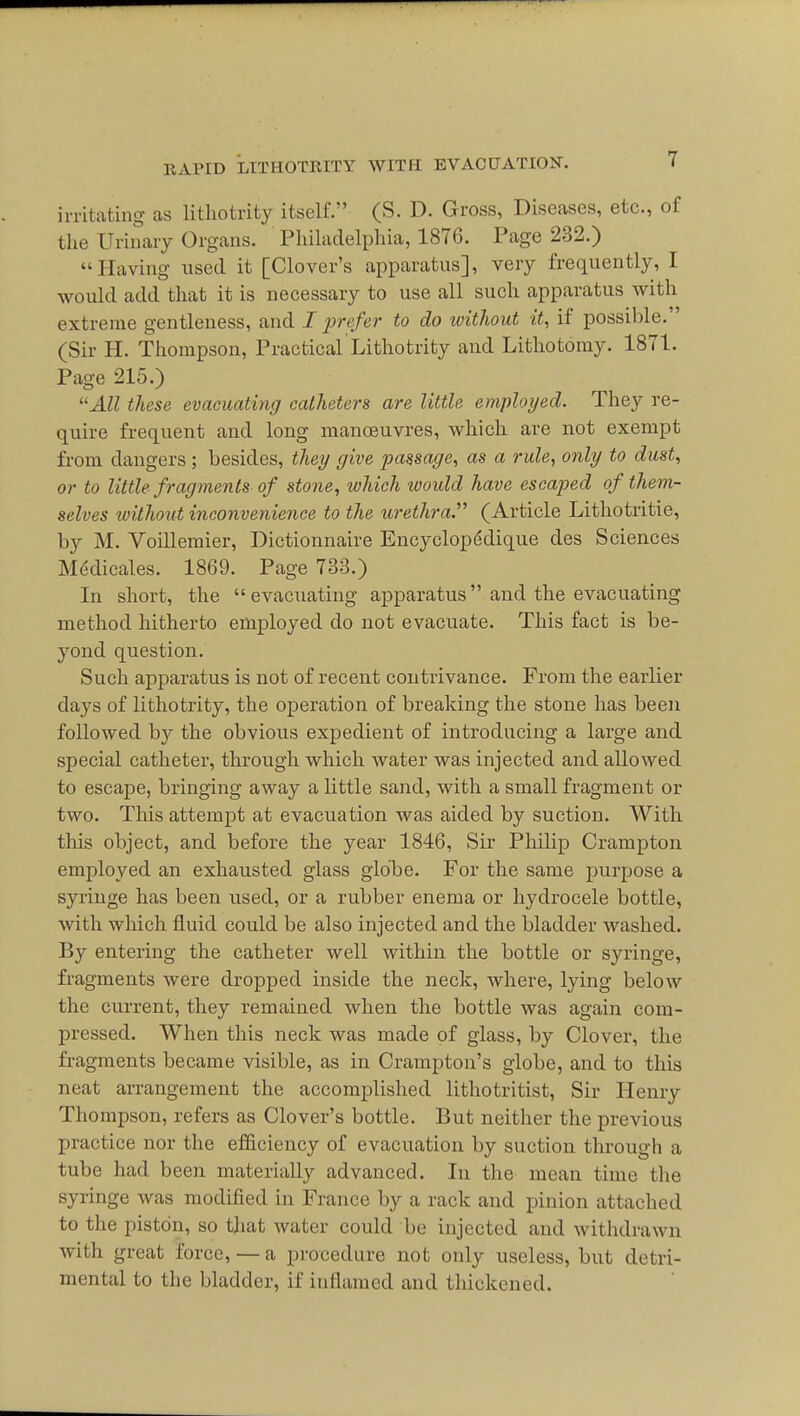 irritating as litliotrity itself. (S. D. Gross, Diseases, etc., of the Urinary Organs. Philadelphia, 1876. Page 232.) Having used it [Clover's apparatus], very frequently, I would add that it is necessary to use all such apparatus Avith extreme gentleness, and I f refer to do tvithout it, if possible. (Sir H. Thompson, Practical Litliotrity and Lithotomy. 1871. Page 215.) All these evacuating catheters are little employed. They re- quire frequent and long manoeuvres, which are not exempt from dangers ; besides, they give passage, as a rule, only to dust, or to little fragments of stone, which would have escaped of them- selves without inconvenience to the urethra. (Article Lithotritie, by M. Voillemier, Dictionnaire Encyclopddique des Sciences M^dicales. 1869. Page 733.) In short, the evacuating apparatus and the evacuating method hitherto employed do not evacuate. This fact is be- yond question. Such apparatus is not of recent contrivance. From the earlier days of lithotrity, the operation of breaking the stone has been followed by the obvious expedient of introducing a large and special catheter, through which water was injected and allowed to escape, bringing away a little sand, with a small fragment or two. This attempt at evacuation was aided by suction. With this object, and before the year 1846, Sir Philip Crampton employed an exhausted glass glolbe. For the same purpose a syriuge has been used, or a rubber enema or hydrocele bottle, with which fluid could be also injected and the bladder washed. By entering the catheter well within the bottle or syringe, fragments were dropped inside the neck, where, lying below the current, they remained when the bottle was again com- pressed. When this neck was made of glass, by Clover, the fragments became visible, as in Crampton's globe, and to this neat arrangement the accomplished lithotritist, Sir Henry Thompson, refers as Clover's bottle. But neither the previous practice nor the efficiency of evacuation by suction through a tube had been materially advanced. In the mean time the syringe was modified in France by a rack and pinion attached to the piston, so that water could be injected and witlidrawn with great force, — a procedure not only useless, but detri- mental to the bladder, if inflamed and thickened.