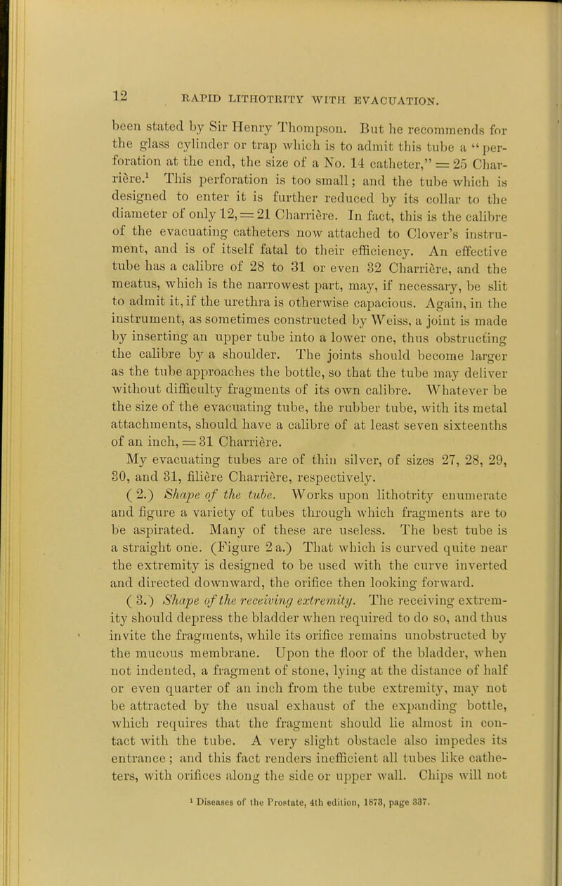 been stated by Sir Henry Thompson. But he recommends for the glass cylinder or trap which is to admit this tube a per- foration at the end, the size of a No. 14 catheter, = 25 Char- riere.^ This perforation is too small; and the tube which is designed to enter it is further reduced by its collar to the diameter of only 12, = 21 Charriere. In fact, this is the calibre of the evacuating catheters now attached to Clover's instru- ment, and is of itself fatal to their efficiency. An effective tube has a calibre of 28 to 31 or even 32 Charriere, and the meatus, which is the narrowest part, may, if necessary, be slit to admit it, if the urethra is otherwise capacious. Again, in the instrument, as sometimes constructed by Weiss, a joint is made by inserting an upper tube into a lower one, thus obstructing the calibre by a shoulder. The joints should become larger as the tube approaches the bottle, so that the tube may deliver without difficulty fragments of its own calibre. Whatever be the size of the evacuating tube, the rubber tube, with its metal attachments, should have a calibre of at least seven sixteenths of an inch, = 31 Charriere. My evacuating tubes are of thin silver, of sizes 27, 28, 29, 30, and 31, filiere Charriere, respectively. (2.) Shape of the tube. Works upon lithotrity enumerate and figure a variety of tubes through which fragments are to be aspirated. Many of these are useless. The best tube is a straight one. (Figure 2 a.) That which is curved quite near the extremity is designed to be used with the curve inverted and directed downward, the orifice then looking forward. (3.) Shape of the receiving extremity. The receiving extrem- ity should depress the bladder when required to do so, and thus invite the fragments, while its orifice remains unobstructed by the mucous membrane. Upon the floor of the bladder, when not indented, a fragment of stone, lying at the distance of half or even quarter of an inch from the tube extremity, may not be attracted by the usual exhaust of the expanding bottle, which requires that the fragment should lie almost in con- tact with the tube. A very slight obstacle also impedes its entrance ; and this fact renders inefficient all tubes like cathe- ters, with orifices along the side or upper wall. Chips will not 1 DiseascB of the Prostate, 4th edition, 1873, page 337.
