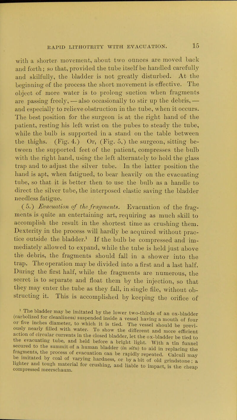 with a shorter movement, about two ounces are moved back and forth; so that, provided the tube itself be handled carefully and skilfully, the bladder is not greatly disturbed. At the beginning of the process the short movement is effective. The object of more water is to prolong suction when fragments are passing freely,—also occasionally to stir up the debris,— and especially to relieve obstruction in the tube, when it occurs. The best position for the surgeon is at the right hand of the patient, resting his left wrist on the pubes to steady the tube, while the bulb is supported in a stand on the table between the thighs. (Fig. 4.) Or, (Fig. 5,) the surgeon, sitting be- tween the supported feet of the patient, compresses the bidb with the right hand, using the left alternately to hold the glass trap and to adjust the silver tube. In the latter position the hand is apt, when fatigued, to bear heavily on the evacuating tube, so that it is better then to use the bulb as a handle to direct the silver tube, the interposed elastic saving the bladder needless fatigue. (5.) Evacuation of the fragments. Evacuation of the frag- ments is quite an entertaining art, requiring as much skill to accomplish the result in the shortest time as crushing them. Dexterity in the process will hardly be acquired without prac- tice outside the bladder.^ If the bulb be compressed and im- mediately allowed to expand, while the tube is held just above the debris, the fragments should fall in a shower into the trap. The operation may be divided into a first and a last half. During the first half, while the fragments are numerous, the secret is to separate and float them by the injection, so that they may enter the tube as they fall, in single tile, without ob- structing it. This is accomplished by keeping the orifice of ' The bladder may be imitated by the lower two-thirds of an ox-bladder (carbohzed for cleanliness) suspended inside a vessel having a mouth of four or five inches diameter, to which it is tied. The vessel should be previ- ously nearly filled with water. To show the different and more efticient action of circular currents in tlie closed bladder, let the ox-bladder be tied to the evacuating tube, and held before a bright light. With a tin funnel secured to the summit of a human bladder {m mtu) to aid in replacing the fragments, the process of evacuation can be rapidly repeated. Calculi' may be imitated by coal of varying hardness, or by a bit of old grindstone; a Ighter and tougli material for crushing, and liable to impact, is tlie cheap compressed meerscliaum. ^