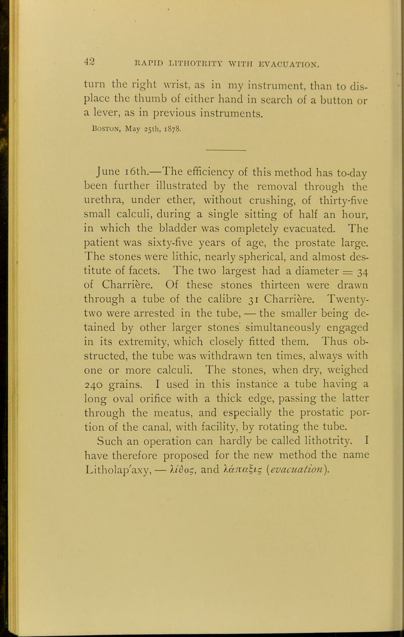 turn the right wrist, as in my instrument, than to dis- place the thumb of either hand in search of a button or a lever, as in previous instruments. Boston, May 2Sth, 1878. June 16th.—The efficiency of this method has to-day been further illustrated by the removal through the urethra, under ether, without crushing, of thirty-five small calculi, during a single sitting of half an hour, in which the bladder was completely evacuated. The patient was sixty-five years of age, the prostate large. The stones were lithic, nearly spherical, and almost des- titute of facets. The two largest had a diameter =z 34 of Charriere. Of these stones thirteen were drawn through a tube of the calibre 31 Charriere. Twenty- two were arrested in the tube, — the smaller being de- tained by other larger stones simultaneously engaged in its extremity, which closely fitted them. Thus ob- structed, the tube was withdrawn ten times, always with one or more calculi. The stones, when dry, weighed 240 grains. I used in this instance a tube having a long oval orifice with a thick edge, passing the latter through the meatus, and especially the prostatic por- tion of the canal, with facility, by rotating the tube. Such an operation can hardly be called lithotrity. I have therefore proposed for the new method the name Litholap'axy, — U&o^, and lana^tg {^evacuation).