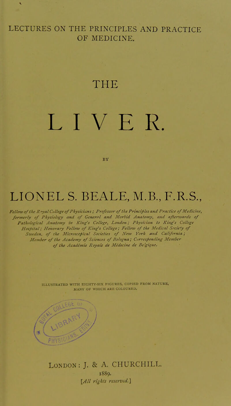 LECTURES ON THE PRINCIPLES AND PRACTICE OF MEDICINE. LIONEL S. BEALE, M.B., F.R.S., Fellow of the Ryal College of Physicians; Professor of the Principles and Practice of Medicine, formerly of Physiology and of General and Morbid Anatomy, ami nftenvards of Pathological Anatomy in King's College, London; Physician to King's College Hospital; Honorary Fellow of King's College ; Fellow of the Medical Srcie'y of Sweden, of tlie Microscopical Societies of Neju York and California; Member of the Academy of Sciettces of Bologna; Corresponding Member of the Acadimie Royale de Medecine de Belgigue. THE BY ILLUSTRATED WITH EIGHTY-SIX FIGURES, COPIED FROM NATURE, MANY OK WHICH ARE COLOURED. London: J. & A. CHURCHILL. 1889.