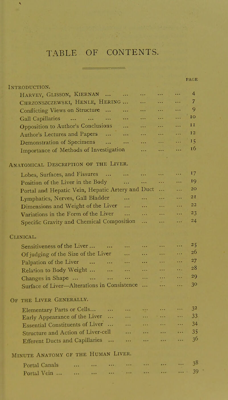 TABLE OF CONTENTS. Introduction. Harvey, Glisson, Kiernan ... Chrzonszczevvski, Henle, Hering Conflicting Views on Structure Gall Capillaries Opposition to Author's Conclusions Author's Lectures and Papers Demonstration of Specimens Importance of Methods of Investigation Anatomical Description of the Liver. Lobes, Surfaces, and Fissures Position of the Liver in the Body Portal and Hepatic Vein, Hepatic Artery and Duct Lymphatics, Nerves, Gall Bladder Dimensions and Weight of the Liver Variations in the Form of the Liver Specific Gravity and Chemical Composition ... Clinical. Sensitiveness of the Liver Of judging of the Size of the Liver Palpation of the Liver Relation to Body Weight Changes in Shape Surface of Liver—Alterations in Consistence ... Of the Liver Generally. Elementary Parts or Cells Early Appearance of the Liver Essential Constituents of Liver Structure and Action of Liver-cell Efferent Ducts and Capillaries Minute Anatomy of the Human Liver. Portal Canals PortKl Vein