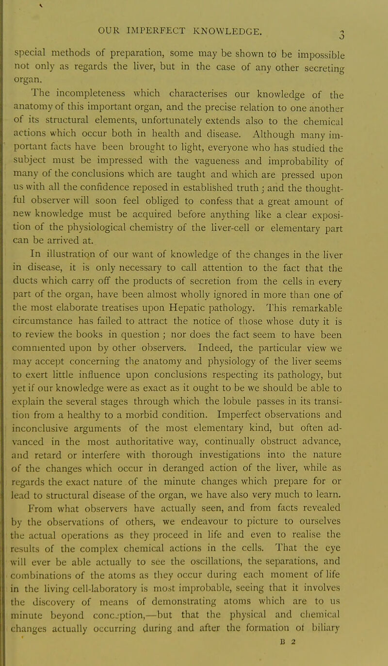 OUR IMPERFECT KNOWLEDGE. o special methods of preparation, some may be shown to be impossible not only as regards the liver, but in the case of any other secreting organ. The incompleteness which characterises our knowledge of the anatomy of this important organ, and the precise relation to one another of its structural elements, unfortunately extends also to the chemical actions which occur both in health and disease. Although many im- portant focts have been brought to light, everyone who has studied the subject must be impressed with the vagueness and improbability of many of the conclusions which are taught and which are pressed upon us with all the confidence reposed in established truth; and the thought- ful observer will soon feel obliged to confess that a great amount of new knowledge must be acquired before anything like a clear exposi- tion of the physiological chemistry of the liver-cell or elementary part can be arrived at. In illustration of our want of knowledge of the changes in the liver in disease, it is only necessary to call attention to the fact that the ducts which carry off the products of secretion from the cells in every part of the organ, have been almost wholly ignored in more than one of the most elaborate treatises upon Hepatic patholog)'. This remarkable circumstance has failed to attract the notice of those whose duty it is to review the books in question ; nor does the fact seem to have been commented upon by other observers. Indeed, the particular view we may accept concerning the anatomy and physiology of the liver seems to exert little influence upon conclusions respecting its pathology, but yet if our knowledge were as exact as it ought to be we should be able to explain the several stages through which the lobule passes in its transi- tion from a healthy to a morbid condition. Imperfect observations and inconclusive arguments of the most elementary kind, but often ad- vanced in the most authoritative way, continually obstruct advance, and retard or interfere with thorough investigations into the nature of the changes which occur in deranged action of the liver, while as regards the exact nature of the minute changes which prepare for or lead to structural disease of the organ, we have also very much to learn. From what observers have actually seen, and from focts revealed by the observations of others, we endeavour to picture to ourselves the actual operations as they proceed in life and even to realise the results of the complex chemical actions in the cells. That the eye will ever be able actually to see the oscillations, the separations, and combinations of the atoms as they occur during each moment of life in the living cell-laboratory is most improbable, seeing that it involves the discovery of means of demonstrating atoms which are to us minute beyond concjption,—but that the physical and chemical changes actually occurring during and after the formation of biliary B 2