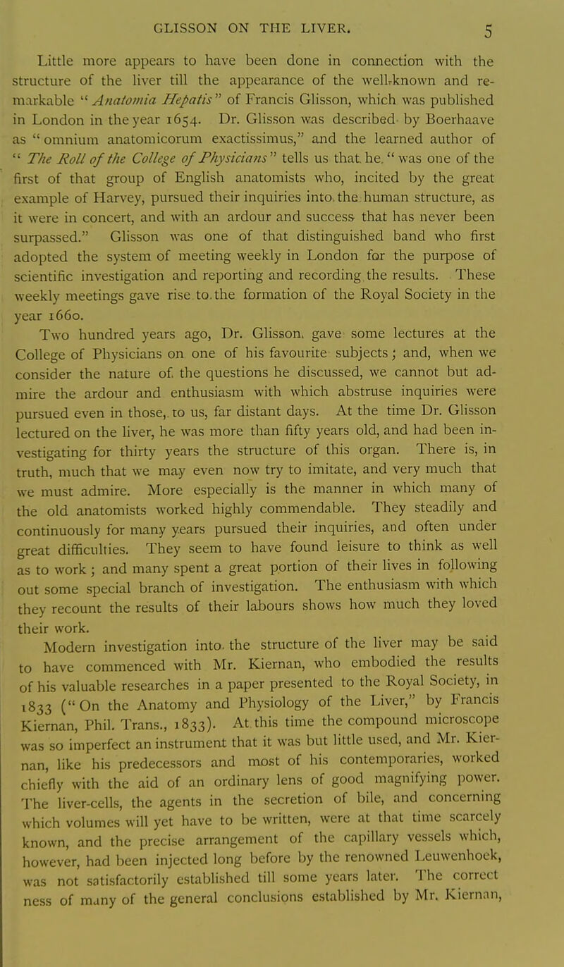 Little more appears to have been done in connection with the structure of the liver till the appearance of the wellrknown and re- markable  Anatomia Hepatis  of Francis Glisson, which was published in London in the year 1654. Dr. Glisson was described by Boerhaave as  omnium anatomicorum exactissimus, and the learned author of  T/ie Roll of the College of Physicians tells us that, he. was one of the first of that group of English anatomists who, incited by the great example of Harvey, pursued their inquiries into, the human structure, as it were in concert, and with an ardour and success that has never been surpassed. Glisson was one of that distinguished band who first adopted the system of meeting weekly in London for the purpose of scientific investigation and reporting and recording, the results. These weekly meetings gave rise. to. the formation of the Royal Society in the year 1660. Two hundred years ago, Dr. Glisson. gave some lectures at the College of Physicians on one of his favourite subjects; and, when we consider the nature of the questions he discussed, we cannot but ad- mire the ardour and enthusiasm with which abstruse inquiries were pursued even in those,, to us, far distant days. At the time Dr. Glisson lectured on the liver, he was more than fifty years old, and had been in- vestigating for thirty years the structure of this organ. There is, in truth, much that we may even now try to imitate, and very much that we must admire. More especially is the manner in which many of the old anatomists worked highly commendable. They steadily and continuously for many years pursued their inquiries, and often under great difficulties. They seem to have found leisure to think as well as to work; and many spent a great portion of their lives in following out some special branch of investigation. The enthusiasm with which they recount the results of their labours shows how much they loved their work. Modern investigation into, the structure of the liver may be said to have commenced with Mr. Kiernan, who embodied the results of his valuable researches in a paper presented to the Royal Society, in 1833 (On the Anatomy and Physiology of the Liver, by Francis Kiernan, Phil. Trans., 1833). At this time the compound microscope was so imperfect an instrument that it was but little used, and Mr. Kier- nan, like his predecessors and most of his contemporaries, worked chie'fiy with the aid of an ordinary lens of good magnifying power. The liver-cells, the agents in the secretion of bile, and concerning which volumes will yet have to be written, were at that time scarcely known, and the precise arrangement of the capillary vessels which, however, had been injected long before by the renowned Leuwenhoek, was not satisfactorily established till some years later. The correct ness of many of the general conclusions established by Mr. Kiernan,