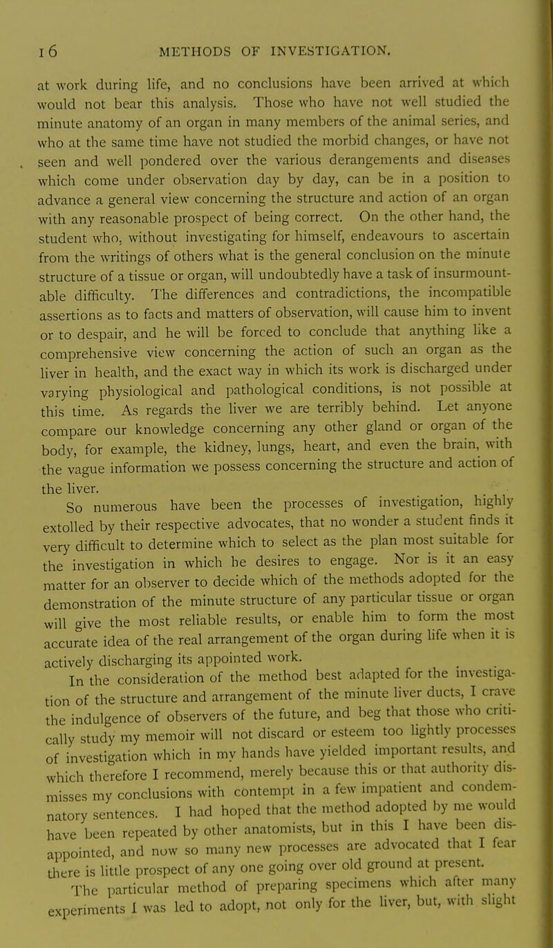 I 6 METHODS OF INVESTIGATION. at work during life, and no conclusions have been arrived at which would not bear this analysis. Those who have not well studied the minute anatomy of an organ in many members of the animal series, and who at the same time have not studied the morbid changes, or have not seen and well pondered over the various derangements and diseases which come under observation day by day, can be in a position to advance a general view concerning the structure and action of an organ with any reasonable prospect of being correct. On the other hand, the student who. without investigating for himself, endeavours to ascertain from the writings of others what is the general conclusion on the minute structure of a tissue or organ, will undoubtedly have a task of insurmount- able difficulty. The differences and contradictions, the incompatible assertions as to facts and matters of observation, will cause him to invent or to despair, and he will be forced to conclude that anything like a comprehensive view concerning the action of such an organ as the liver in health, and the exact way in which its work is discharged under varying physiological and pathological conditions, is not possible at this lime. As regards the liver we are terribly behind. Let anyone compare our knowledge concerning any other gland or organ of the body, for example, the kidney, lungs, heart, and even the brain, with the vague information we possess concerning the structure and action of the liver. So numerous have been the processes of investigation, highly extolled by their respective advocates, that no wonder a student finds it very difficult to determine which to select as the plan most suitable for the investigation in which he desires to engage. Nor is it an easy matter for an observer to decide which of the methods adopted for the demonstration of the minute structure of any particular tissue or organ will give the most reliable results, or enable him to form the most accurate idea of the real arrangement of the organ during life when it is actively discharging its appointed work. In the consideration of the method best adapted for the mvestiga- tion of the structure and arrangement of the minute liver ducts, I crave the indulgence of observers of the future, and beg that those who criti- cally study my memoir will not discard or esteem too lightly processes of investigation which in mv hands have yielded important results, and which therefore I recommend, merely because this or that autlionty dis- misses my conclusions with contempt in a few impatient and condem- natory sentences. I had hoped that the method adopted by me would have been repeated by other anatomists, but in this I have been dis- appointed, and now so many new processes are advocated that I fear there is little prospect of any one going over old ground at present. The particular method of preparing specimens which after many experiments I was led to adopt, not only for the liver, but, with slight